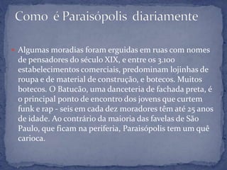  Algumas moradias foram erguidas em ruas com nomes
de pensadores do século XIX, e entre os 3.100
estabelecimentos comerciais, predominam lojinhas de
roupa e de material de construção, e botecos. Muitos
botecos. O Batucão, uma danceteria de fachada preta, é
o principal ponto de encontro dos jovens que curtem
funk e rap - seis em cada dez moradores têm até 25 anos
de idade. Ao contrário da maioria das favelas de São
Paulo, que ficam na periferia, Paraisópolis tem um quê
carioca.
 