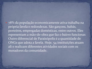  78% da população economicamente ativa trabalha na
própria favela e redondezas. São garçons, babás,
porteiros, empregadas domésticas, entre outros. Eles
representam a mão-de-obra que faz o bairro funcionar.
Outro diferencial de Paraisópolis é a quantidade de
ONGs que adota a favela. Hoje, 54 instituições atuam
ali e realizam diferentes atividades sociais com os
moradores da comunidade.
 