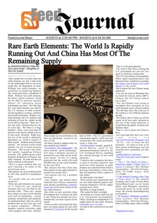 FeedJournal Basic                           8/3/2010 at 2:55:00 PM - 8/4/2010 at 6:34:20 AM                                               feedjournal.com


Rare Earth Elements: The World Is Rapidly
Running Out And China Has Most Of The
Remaining Supply
by NoahDavidSimon (Hija del                                                                                                  That is a very good question.
Zion para Israel - Daughter of                                                                                               The truth is that those running the
Zion for Israel)                                                                                                            U.S. government are just not very
                                                                                                                            good at thinking strategically.
Submitted at 8/3/2010 4:47:00 PM                                                                                             The U.S. Government Accountability
 Most people have no idea what rare                                                                                         Office report mentioned above lists
earth elements are, but a wide array                                                                                        Mountain Pass, California as perhaps
of the technologies that we use every                                                                                       the largest non-Chinese rare earth
single day are dependent on them.                                                                                           deposit in the world.
Without rare earth elements, we                                                                                              But it almost fell into Chinese hands
would have no hybrid car batteries,                                                                                         unnoticed.
flat screen televisions, cell phones or                                                                                      You see, the mine in Mountain Pass
iPods. Without rare earth elements,                                                                                         is owned by Unocal, and in 2005 a
the entire “green economy” would                                                                                            Chinese bid for Unocal almost
not be able to function, because                                                                                            succeeded.
almost all emerging green                                                                                                     Yes, the Chinese were trying to
technologies use them. Not only that,                                                                                       strengthen their monopoly on rare
but rare earth elements are used by                                                                                         earth elements and it almost worked.
the U.S. military in radar systems,                                                                                          Not that they don’t have the rest of
missile-guidance systems, satellites                                                                                        the world in a very difficult situation
and aircraft electronics. Without rare                                                                                      already.
earth elements, the U.S. military (and                                                                                       The truth is that if China cut off the
militaries all over the globe) would                                                                                        export of all rare earth elements to
not be able to function. There are 17                                                                                       the rest of the world tomorrow, it
key rare earth elements that we rely                                                                                        would throw the global economy into
on every day. But there is a huge                                                                                           absolute chaos.
problem. China owns more than 85                                                                                             That is a lot of power for China to
percent of the known global reserves                                                                                        have.
of rare earth elements. Right now,        These metals are not well known, but     half of 2010. The U.S. government         Let’s just hope they don’t use it any
the rest of the world is absolutely       they are absolutely crucial to our       reacted quite angrily to this news and   t i m e         s o o n .         v i a
dependent on China’s exports of           way of life.                             warned that this could potentially       intermexfreemarket.blogspot.com
these metals. Without these Chinese        So what is going to happen when we      cause a trade war.                         uh oh… one of those uh huh
exports, the western world would          start running out of them?                TechNewsDaily recently quoted W.        moments. we need to look at all
quickly run out of these precious          According to The Independent, the       David Menzie, chief of the               these green technologies and ask
resources. But in just a few years,       move towards “green technology”          international minerals section at the    ourselves how sustainable are they
the rapidly expanding Chinese             will cause a dramatic increase in        U.S. Geological Survey, regarding        really?
economy will gobble up the entire         demand for rare earth metals in the      the coming shortage of rare earth         noahdavidsimon’s posterous
domestic production of Chinese rare       years ahead. In fact, it is being        elements….                                Hija del Zion para Israel Support
earth elements. So what will the rest     projected that the world will need       “Countries and companies that have       Israel
of the world do at that point?            200,000 tons of rare earth elements      or plan to develop industries that       • Part 1: The Book of Zohar –
 This is a major problem that you         by the year 2014.                        need rare earth minerals to make         Selections, chapter “Toldot”, item 77,
aren’t hearing a lot about in the          But analysts fear that China may        products are concerned about China’s     lesson 4 Lecturer: Rav Michael
mainstream news.                          drop exports of rare earth elements to   growing consumption, which they          LaitmanDate: 2010-03-02Video:
 But analysts are now predicting that     exactly zero tons by 2012.               fear will eliminate China’s exports of   ENG 76.23MB Audio: ENG
by 2012 this could be a tremendous         Can anyone else see a problem           rare earths.”                            13.59MB ...
crisis.                                   forming?                                  So what needs to be done?               • Is the Internet Creating a New Type
  So exactly what are rare earth           Last summer, one leaked report           Well, nations and corporations that     of News Bias? Is the Internet
elements?                                 indicated that Chinese authorities       use rare earth elements need to start    Creating a New Type of News Bias?
 Well, rare earth elements are a group    were already considering a complete      weaning themselves off the supply        HonestReporting's social media
of 17 relatively rare chemical            export ban of the most critical of the   coming from China.                       editor, Alex Margolin, contributes
elements that you can find on the         rare earth elements.                      But there is a huge problem.            occasional posts on social media
periodic table. These rare metals          But while we may speculate when          That cannot be done overnight.          issues. He oversees HonestReporting
have names you may not be familiar        the complete ban is coming, the truth     According to a recent report by the     on Facebook. ...
with such as lanthanum, cerium,           is that China has already moved to       U.S. Government Accountability           • TV Program "Kabbalah Lemathil"
tantalum, neodymium and europium.         dramatically cut back exports of the     Office, building an independent U.S.     Tfila Lecturer: Rav Michael
As mentioned above, they are used in      metals.                                  supply chain for rare earth elements     LaitmanDate: 2010-06-24Video:
products that we use every day such        China recently announced that they      could take up to 15 years.               ENG 52.95MB Audio: ENG 9.43MB
as laptop computers, iPhones,             have cut export quotas for rare earth     So what in the world will we do until   ...
magnets, catalytic converters, night      elements by 72 percent for the second    then?
vision goggles and wind turbines.                                                                                           Original post source
 