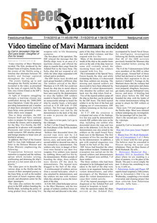 FeedJournal Basic                         7/14/2010 at 11:45:09 PM - 7/15/2010 at 1:54:02 PM                                                  feedjournal.com


Video timeline of Mavi Marmara incident
by Carl in Jerusalem (Hija del            weapons only in life threatening            parts of the ship, where they are also    accompanied by Israeli Naval forces.
Zion para Israel - Daughter of            scenarios.                                  met with lethal violence, and thus        An intelligence investigation
Zion for Israel)                           The first phase of the operation: The      respond with live fire.                   following the flotilla incident found
                                          IDF relayed the message that the             Many of the demonstrators enter          that 40 of the IHH activists
Submitted at 7/15/2010 3:07:00 AM         flotilla ships were in an area of a         inside of the ship as the smaller boats   previously boarded the Marmara ship
 Video timeline of Mavi Marmara           maritime closure, and offered the           arrive at the side of the ship, however   from Istanbul before joining the
incident The film, produced by the        ships to transfer their cargo from the      some still violently attack the           others.
Eiland Team of Experts, breaks down       Ashdod Port to the Gaza Strip. The          incoming boats and the soldiers            The 8 of the 9 demonstrators killed
the events of the flotilla using a        Sofia ship did not respond at all,          respond with live fire.                   were members of the IHH or other
timeline that alternates between 3D       while the other ships responded with         The Commander of the Special Navy        allied groups. Around half of those
models and footage captured               refusal and/or profanity.                   Forces boards the ship, and while         killed had declared in front of their
throughout the incident.                   The IDF forces were divided and            evaluating the forces, it is discovered   families their aspiration to die as
  The events leading up to and            each group boarded a different ship.        that three soldiers are missing. The      martyrs (“shahids”). Footage on the
throughout the flotilla incident are      The soldiers arrived at the Mavi            missing and injured soldiers are          Marmara shows that the violence had
recounted in the video, as presented      Marmara at 4:28 AM, but could not           discovered to have been abducted by       been prepared: metal poles and chains
by the team of experts led by Maj.        board the ship due to metal objects         a number of violent demonstrators,        were prepared, slingshots, buzzsaws,
Gen. (res.) Giora Eiland in the IDF’s     being thrown at them, and electric          who abandon the soldiers and run          gas masks, tear gas, bulletproof vests,
internal inquiry.                         buzz saws used by the demonstrators         back into the ship when fired at.         knives, and more. A briefing had
  In light of weapons smuggling           to slice the ladders IDF soldiers            Two of the injured soldiers jump off     taken place before the IDF had
attempts, a maritime closure was          needed to board the Marmara. After          the ship so that they can be picked up    boarded the ship, with the leader of
established during the 2008-2009          an unsuccessful attempt to board the        by the IDF boats. The third injured       the violent demonstrators telling the
Gaza Operation. Under the guise of        ship by smaller boats, a helicopter         soldier is on the bow of the boat and     group to attack the IDF soldiers at
providing humanitarian aid, a number      arrived at 4:30 AM with 15 IDF              slipping out of consciousness. IDF        any cost.
of ships have attempted to reach the      soldiers. The first rope dropped by         soldiers remaining on the boat come        There were 718 total passengers of
Gaza Strip, some permitted to enter,      the helicopters was tied by the             to his aid.                               the flotilla ships. Most were released
while others were stopped.                demonstrators to the deck of the ship         At 5:17 AM the situation is             without undergoing any investigation.
  Due to these attempts, the IDF          in order to prevent the soldiers’           evaluated and some of the findings:       The last passenger left on June 6th.
General Staff and Navy outlined           descent.                                    live fire was used by demonstrators        Here’s the second part. Let’s go to
orders to prepare for future attempts      This video is in two parts. Let’s go to    towards IDF soldiers who were on the      the videotape.
to break the closure, and in preparing    the videotape.                              ship, including one soldier who            Wow!
for the May 31st flotilla, the IDF         In Part 2 of the Eiland Presentation,      descended down the rope and was            posted by Carl in Jerusalem @ 1:07
planned far in advance with extended      the final phases of the flotilla incident   shot in the abdomen. Live fire by the     PM
discussion, and various simulation        are recounted.                              demonstrators was also aimed at the        Hija del Zion para Israel Support
model scenarios. IDF attaches abroad       Soldiers that descended down the           soldiers on the small Israeli Navy        Israel
and foreign attaches to Israel were all   second rope were met by 2-4                 boats next to the Marmara. The first      • Manna Fest 391 Rosh Hashanah-
briefed in advance.                       demonstrators each who wielded              occurence of live fire was that used      Day of Concealment 3 of 3 Perry
 In addition, the Chief of the General    knives, axes, and metal poles. The          by the demonstrators. In addition, a      talks in Israel with his tour group.
Staff, Lt. Gen. Gabi Ashkenazi sent a     second soldier to descend was shot in       gun with emptied magazines was            The believer must be concealed in
letter to the Defense Minister and        the stomach by a demonstrator. The          found in the hull of the ship.            Heaven during the seven year
Prime Minister emphasizing the            soldiers who were in danger of their         IDF forces had boarded the other         tribulation. There are three themes of
following:                                lives were forced to use their live         ships without incident. Treatment and     Rosh Hashanah. He tells...
“Cooperation between nation               weapons. Five soldiers were injured         evacuation was carried out for the        • Holocaust Memorial Day :
ministries is required and the military   by stabbing, blows and live fire by         injured soldiers and demonstrators        Benedict XVI in Auschwitz The
option which includes seizing,            the demonstrators. Within seconds of        alike. 38 injured were airlifted, 7 of    place where we are standing is a
confiscating and detaining the ship’s     boarding the ships, three soldiers          them soldiers.                            place of memory, it is the place of the
activists is a last resort and at a low   were thrown off the deck by                  The three soldiers who had been          Shoah. The past is never simply the
priority.”                                demonstrators. The injured were             attempted to be kidnapped and were        past. It always has something to say
 The video goes on to describe the        dragged to the hull of the ship.            taken to the hull of the ship were        to us; it tells us...
various ships in the flotilla and the      A reinforcement of soldiers arrives        witness to an argument between the        • Palestinian Arabs and Piaget AP
courses of their attempted journey to     from a second helicopter, which is          violent demonstrators, and other          reports:Israel reopened a 16th-century
the Gaza Strip, as well as the number     also attacked by demonstrators, and         passengers of the Marmara who             gate to Jerusalem’s Old City on
and extent of Israeli response ships,     the soldiers are met with violence          asked the violent demonstrators to        Wednesday, completing a two-month
aircraft, and absorption center for the   when they attempt to access the lower       cease their violent activity.             renovation and cleaning project that
ships’ passengers.                        deck of the ship.                            24 of the injured passengers were        drew criticism from Palestinian
 The video also outlines the orders        At 4:46 AM a third helicopter arrives      diagnosed at the Ashdod Port and          officials. Jaffa Gate...
given to the IDF soldiers boarding the    to the Mavi Marmara, and the two            treated in hospitals in Israel.
flotilla ships, including the policy of   groups of soldiers combine forces on         After the operation ended, the ships     Original post source
using gradual force, and using live       the ship roof and descend to the other      arrived at the Ashdod Port
 