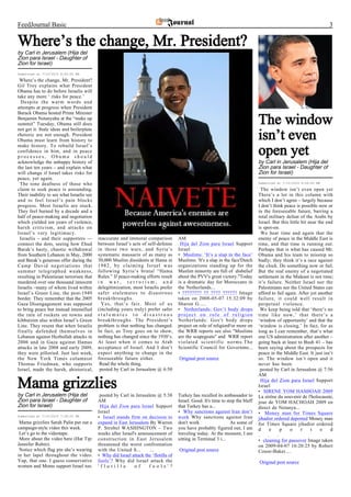 FeedJournal Basic                                                                                                                                                      3

Where’s the change, Mr. President?
by Carl in Jerusalem (Hija del
Zion para Israel - Daughter of
Zion for Israel)
Submitted at 7/10/2010 8:50:00 PM

 Where’s the change, Mr. President?
Gil Troy explains what President
Obama has to do before Israelis will
take any more ‘ risks for peace.’
  Despite the warm words and
attempts at progress when President
Barack Obama hosted Prime Minister
Benjamin Netanyahu at the “make up
summit” Tuesday, Obama still does
not get it. Stale ideas and boilerplate
                                                                                                                                  The window
rhetoric are not enough. President
Obama must learn from history to                                                                                                  isn’t even
make history. To rebuild Israel’s
confidence in him, and in peace
processes, Obama should
                                                                                                                                  open yet
acknowledge the unhappy history of                                                                                                by Carl in Jerusalem (Hija del
the last ten years – and explain what                                                                                             Zion para Israel - Daughter of
will change if Israel takes risks for                                                                                             Zion for Israel)
peace, yet again.
 The tone deafness of those who                                                                                                   Submitted at 7/10/2010 9:56:00 PM

claim to seek peace is astounding.                                                                                                  The window isn’t even open yet
Their inability to see what Israelis see                                                                                          There’s a lot in this column with
and to feel Israel’s pain blocks                                                                                                  which I don’t agree – largely because
progress. Most Israelis are stuck.                                                                                                I don’t think peace is possible now or
They feel burned by a decade and a                                                                                                in the foreseeable future, barring a
half of peace-making and negotiation                                                                                              total military defeat of the Arabs by
which yielded ten years of violence,                                                                                              Israel. But this little bit near the end
harsh criticism, and attacks on                                                                                                   is spot-on.
Israel’s very legitimacy.                                                                                                           We hear time and again that the
 Israelis – and their supporters —         inaccurate and immoral comparison          AM                                          enemy of peace in the Middle East is
connect the dots, seeing how Ehud          between Israel’s acts of self-defense       Hija del Zion para Israel Support          time, and that time is running out.
Barak’s hasty, chaotic withdrawal          in those two wars, and Syria’s             Israel                                      Perhaps that is what has caused Mr.
from Southern Lebanon in May, 2000         systematic massacre of as many as          • Muslims: ‘It’s a slap in the face’        Obama and his team to misstep so
and Barak’s generous offer during the      30,000 Muslim dissidents at Hama in        Muslims: 'It's a slap in the face'Dutch     badly; they think it’s a race against
Camp David negotiations that               1982, by claiming Israel was               organizations standing up for the           the clock. Do something now or fail.
summer telegraphed weakness,               following Syria’s brutal “Hama             Muslim minority are full of disbelief       But the real enemy of a negotiated
resulting in Palestinian terrorism that    Rules.” If peace-making efforts result     about the PVV's great victory."Today        settlement in the Mideast is not time;
murdered over one thousand innocent        in war, terrorism, and                     is a dramatic day for Moroccans in          it’s failure. Neither Israel nor the
Israelis –many of whom lived within        delegitimization, most Israelis prefer     the Netherlands...                          Palestinians nor the United States can
Israel’s Green Line, the post-1949         safer stalemates to disastrous             • ???????? ?? ???? ?????? Image             afford to fail again. After yet another
border. They remember that the 2005        breakthroughs.                             taken on 2008-05-07 15:32:09 by             failure, it could well result in
Gaza Disengagement was supposed              Yes, that’s fair. Most of us             Sharon G.....                               perpetual violence.
to bring peace but instead intensified     (including yours truly) prefer safer       • Netherlands: Gov’t body drops               We keep being told that ‘there’s no
the rain of rockets on towns and           stalemates to disastrous                   project on role of religion                 time like now,’ that there’s a
kibbutzim also within Israel’s Green       breakthroughs. The President’s             Netherlands: Gov't body drops               ‘window of opportunity’ and that the
Line. They resent that when Israelis       problem is that nothing has changed.       project on role of religionFor more on      ‘window is closing.’ In fact, for as
finally defended themselves in             In fact, as Troy goes on to show,          the WRR reports see also "Muslims           long as I can remember, that’s what
Lebanon against Hezbollah attacks in       nothing has changed since the 1930’s.      are the scapegoats" and WRR report          one US administration after another –
2006 and in Gaza against Hamas             At least when it comes to Arab             violated scientific norms.The               going back at least to Bush 41 – has
attacks in late 2008 and early 2009,       acceptance of Israel. And I don’t          Scientific Council for Governme...          been saying about the prospects for
they were pilloried. Just last week,       expect anything to change in the                                                       peace in the Middle East. It just isn’t
the New York Times columnist               foreseeable future either.                 Original post source                        so. The window isn’t open and it
Thomas Friedman, who supports               Read the whole thing.                                                                 never has been.
Israel, made the harsh, ahistorical,        posted by Carl in Jerusalem @ 6:50                                                      posted by Carl in Jerusalem @ 7:56
                                                                                                                                  AM

Mama grizzlies                                                                                                                      Hija del Zion para Israel Support
                                                                                                                                  Israel
                                                                                                                                  • SIRENE YOM HASHOAH 2009
by Carl in Jerusalem (Hija del              posted by Carl in Jerusalem @ 5:38        Turkey has recalled its ambassador to       La sirène du souvenir de l'holocauste,
Zion para Israel - Daughter of             AM                                         Israel. Good. It's time to stop the bluff   jour de YOM HACHOAH 2009 en
Zion for Israel)                            Hija del Zion para Israel Support         that Turkey has a...                        direct de Netanya...
                                           Israel                                     • Why sanctions against Iran don’t          • Money man for Times Square
Submitted at 7/10/2010 7:38:00 PM          • Israel stands firm on decision to        work Why sanctions against Iran             jihadist ordered deported Money man
 Mama grizzlies Sarah Palin put out a      expand in East Jerusalem By Warren         don't work                   As some of     for Times Square jihadist ordered
campaign-style video this week.            P. Strobel WASHINGTON – Two                you have probably figured out, I am         d       e   p    o      r    t    e    d
 Let’s go to the videotape.                weeks after Israel's announcement of       traveling today. At the moment, I am        .     .   .
 More about the video here (Hat Tip:       construction in East Jerusalem             sitting in Terminal 3 i...                  • cleaning for passover Image taken
Jennifer Rubin).                           threatened the worst confrontation                                                     on 2009-04-07 16:20:25 by Robert
 Notice which flag pin she’s wearing       with the United S...       ...             Original post source                        Couse-Baker....
in her lapel throughout the video.         • Why did Israel attack the ‘flotilla of
Yup, that one. I guess conservative        fools’? Why did Israel attack the                                                      Original post source
women and Moms support Israel too.         'flotilla          of     fools'?
 