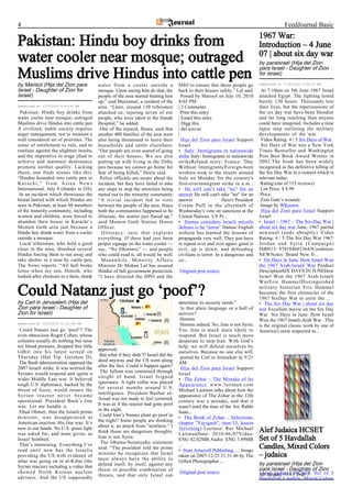 4                                                                                                                                             FeedJournal Basic
                                                                                                                                 1967 War:
Pakistan: Hindu boy drinks from                                                                                                  Introduction – 4 June
                                                                                                                                 07 | about six day war
water cooler near mosque; outraged                                                                                               by paraisrael (Hija del Zion
                                                                                                                                 para Israel - Daughter of Zion
Muslims drive Hindus into cattle pen                                                                                             for Israel)

by Marisol (Hija del Zion para             water from a cooler outside a              SHO to ensure that these people go         Submitted at 7/10/2010 7:20:12 PM

Israel - Daughter of Zion for              mosque. Upon seeing him do that, the       back to their houses safely,” Lal said.     At 7.10am on 5th June 1967 Israel
Israel)                                    people of the area started beating him       Posted by Marisol on July 10, 2010       attacked Egypt. The fighting lasted
                                           up,” said Meerumal, a resident of the      8:03 PM                                    barely 130 hours. Thousands lost
Submitted at 7/10/2010 8:03:41 PM          area. “Later, around 150 tribesmen         | 2 Comments                               their lives, but the repercussions of
 Pakistan: Hindu boy drinks from           attacked us, injuring seven of our           Print this entry                         the six day war have been bloodier
water cooler near mosque; outraged         people, who were taken to the Jinnah       | Email this entry                         and far long reaching than anyone
Muslims drive Hindus into cattle pen       Hospital,” he added.                       | Digg this                                could have imagined. Includes a time
A civilized, stable society requires        One of the injured, Heera, said that      | del.icio.us                              lapse map outlining the military
anger management, not to mention a         another 400 families of the area were      |                                          developments of the war.
well considered set of priorities. The     also being threatened to leave their         Hija del Zion para Israel Support         Video Rating: 4 / 5 Six Days of War
sense of entitlement to rule, and to       households and settle elsewhere.           Israel                                      Six Days of War was a New York
retaliate against the slightest insults,   “Our people are even scared of going       • Italy: Immigrants in nationwide          Times Bestseller and Washington
and the imperative to wage jihad to        out of their houses. We are also           strike Italy: Immigrants in nationwide     Post Best Book Award Winner in
achieve and maintain dominance             putting up with living in the filthy       strikeRelated story: France: 'Day          2002.The book has been widely
promote neither quality. Lacking           pen because we cannot go home for          Without Immigrants'Foreign-born            recognized as the definitive telling of
those, one finds scenes like this.         fear of being killed,” Heera said.         workers took to the streets around         the Six Day War in a context which is
“Hindus hounded into cattle pen in          Police officials are aware about the      Italy on Monday for the country's          relevant today.
Karachi,” from Asian News                  incident, but they have failed to take     first-everimmigrant strike in a m...        Rating:(out of 153 reviews)
International, July 9 (thanks to GS):      any steps to stop the atrocities being     • He still can’t take "no" for an           List Price: $ 8.99
 In an incident which showcases the        meted out to the minority community        answer He still can't take "no" for an      Price:
brutal hatred with which Hindus are        “A trivial incident led to riots           answer                  Here's President    Zion Gate’s wounds
seen in Pakistan, at least 60 members      between the people of the area. Since      Cream Puff in the aftermath of              Image by WKeown
of the minority community, including       both the communities happened to be        Wednesday's vote on sanctions at the        Hija del Zion para Israel Support
women and children, were forced to         illiterate, the matter just flared up,”    United Nations. US Pr...                   Israel
abandon their house in Karachi’s           said Memon Goth Station House              • Hamas considers Israeli missile          • Israel – 1967 – The Six-Day War |
Memon Goth area just because a             Officer.                                   defense to be “terror” Hamas' English      about six day war June, 1967 partial
Hindu boy drank water from a cooler          Illiteracy: sure that explains           website has learned the lessons of         newsreel (ends ubruptly) Video
outside a mosque.                          everything. If there had just been         propaganda very well. They just have       Rating: 4 / 5 The Six Day War 1967:
 Local tribesman, who hold a good          proper signage on the water cooler —       to repeat over and over again: good is     Jordan and Syria (Campaign)
clout in the area, thrashed several        say, “No Dhimmis” — and people             evil, up is down, and defending            ISBN13: 9781846033643Condition:
Hindus forcing them to run away and        who could read it, all would be well.      civilians is terror: In a dangerous and    NEWNotes: Brand New fr...
take shelter in a near by cattle pen,        Meanwhile, Minority Affairs              co...                                      • Six Days in June: How Israel Won
The News reports. “All hell broke          Minister Dr Mohan Lal has assured                                                     the 1967 Arab-Israeli War Product
loose when my son, Dinesh, who             Hindus of full government protection.      Original post source                       DescriptionSIX DAYS IN JUNEHow
looked after chickens in a farm, drank     “I have directed the DPO and the                                                      Israel Won the 1967 Arab-Israeli
                                                                                                                                 WarEric HammelDistinguished

Could Natanz just go ‘poof’?                                                                                                     military historian Eric Hammel
                                                                                                                                 becomes the first chronicler of the
                                                                                                                                 1967 SixDay War to unite the ...
by Carl in Jerusalem (Hija del                                                        determine its security needs.”             • The Six Day War | about six day
Zion para Israel - Daughter of                                                         Is that plain language or a hall of       war Excellent movie on the Six Day
Zion for Israel)                                                                      mirrors?                                   War Six Days in June: How Israel
                                                                                       Hmmm.                                     Won the 1967 Israeli-Arab War This
Submitted at 7/10/2010 11:21:00 PM                                                     Hmmm indeed. No, Iran is not Syria.       is the original classic work by one of
 Could Natanz just go ‘poof’? The                                                     Yes, Iran is much more likely to           America's most respected m...
even obnoxious Roger Cohen, whose                                                     respond. But Israel is much more
columns usually do nothing but raise                                                  desperate to stop Iran. With God’s
my blood pressure, dropped this little                                                help, we will defend ourselves by
tidbit into his latest screed on           approved.
                                                                                      ourselves. Because no one else will.
Thursday (Hat Tip: Gershon D).              But what if they didn’t? Israel did the
                                                                                       posted by Carl in Jerusalem @ 9:21
 The Bush administration opposed the       deed anyway and the US went along
                                                                                      AM
2007 Israeli strike. It was worried the    after the fact. Could it happen again?
                                                                                       Hija del Zion para Israel Support
Syrians would respond and ignite a          The fallout was contained through
                                                                                      Israel
wider Middle East war. It believed         sleight of hand. Israel feigned
                                                                                      • The Zohar – The Mistake of Its
tough U.S. diplomacy, backed by the        ignorance. A tight collar was placed
                                                                                      Appearance www.laitman.com
threat of force, would ensure the          for several months around U.S.
                                                                                      Michael Laitman talks about how the
Syrian reactor never became                intelligence. President Bashar al-
                                                                                      appearance of The Zohar in the 12th
operational. President Bush’s line         Assad was not made to feel cornered.
                                                                                      century was a mistake, and that it
was: Let me handle it.                     It was as if the reactor had gone poof
                                                                                      wasn't until the time of the Ari, Rabbi
 Ehud Olmert, then the Israeli prime       in the night.
                                                                                      Isaac...
minister, was disappointed at               Could Iran’s Natanz plant go poof in
                                                                                      • The Book of Zohar – Selections,
American inaction. His line was: It’s      the night? Some people are thinking
                                                                                      chapter "Vayigash", item 53, lesson
now in our hands. No U.S. green light      about it, an attack from “nowhere.” I
                                                                                      3(evening) Lecturer: Rav Michael           Alef Judaica HCSET
was asked for, and none given, as          think those are dangerous thoughts.
                                                                                      LaitmanDate: 2010-06-07Video:
Israel bombed.                             Iran is not Syria.                                                                    Set of 5 Havdallah
                                                                                      ENG 42.02MB Audio: ENG 7.49MB
 That’s interesting. Everything I’ve        The Obama-Netanyahu statement
                                                                                      ...                                        Candles, Mixed Colors
read until now has the Israelis            said: “The president told the prime
                                                                                      • from Artscroll Publishing … Image
providing the US with evidence of          minister he recognizes that Israel                                                    – judaica
                                                                                      taken on 2007-12-25 21:31:46 by The
what was going on in al-Kibar (the         must always have the ability to
                                                                                      Gifted Photographer....
Syrian reactor) including a video that     defend itself, by itself, against any                                                 by paraisrael (Hija del Zion
                                           threat or possible combination of                                                     para Israel - Daughter of Zion
showed North Korean nuclear                                                           Original post source
                                           threats, and that only Israel can                                                     for Israel) ALEF page 5 Set of 5
                                                                                                                                  Alef Judaica HCSET
advisers. And the US supposedly                                                                                                  Havdallah Candles, Mixed Colors
 