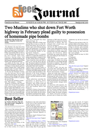 FeedJournal Basic                         6/16/2010 at 4:09:00 PM - 6/17/2010 at 7:04:02 AM                                                   feedjournal.com


Two Muslims who shut down Fort Worth
highway in February plead guilty to possession
of homemade pipe bombs
by Marisol (Hija del Zion para            years and a $250,000 fine when              Christmas in 2005 when she waved a          Authorities say she has no terrorist
Israel - Daughter of Zion for             sentenced Sept. 24.                         fake grenade at a motorist on Central     ties.
Israel)                                    Plea papers filed after a Friday court     Expressway in Dallas. She was               Friends say she was born in the U.S.,
                                          hearing offer no clues as to why Al-        charged with a bomb hoax and              and had a father in the military. She is
Submitted at 6/16/2010 5:12:46 PM         Homsi and Ansari, one of her son’s          received probation.                       believed to have converted to Islam in
 Two Muslims who shut down Fort           friends, spent early February buying         On Feb. 25, 2007, Al-Homsi and a         college in Arizona, and eventually
Worth highway in February plead           pipes and gunpowder at Arlington            friend, Aisha Abdul-Rahman Hamad,         moved to Arlington. Her husband’s
guilty to possession of homemade          hardware and sporting goods stores          were spotted at Dallas Love Field         family is from Syria, which she has
pipe bombs“Plea papers filed after a      and assembling bombs in her                 walking back and forth, apparently        visited, friends say, they insist that
Friday court hearing offer no clues as    apartment bedroom.                          pacing off distances. When                she is not a danger.
to why Al-Homsi and Ansari, one of         The afternoon of Feb. 13, a motorist       confronted, the women told officials        Posted by Marisol on June 16, 2010
her son’s friends, spent early            called 911 to report that someone in a      they were looking for the Frontiers of    5:12 PM
February buying pipes and                 pickup had pointed a weapon at him          Flight museum.                            | 3 Comments
gunpowder at Arlington hardware and       on West Abram Street in Arlington.           Two days later, they were at the           Print this entry
sporting goods stores and assembling       Police found the truck and tried to        airport again. Al-Homsi was sitting       | Email this entry
bombs in her apartment bedroom.”          pull it over, but the driver did not        on the hood of a car looking through      | Digg this
 An update on this story, and the         stop. The pursuit ended in Fort Worth       binoculars at airplanes. The women        | del.icio.us
latest in the Kimberly al-Homsi saga.     after the truck carrying the pair hit ice   refused to let police search their car,   |
“Arlington woman pleads guilty to         at Rosedale Street near Loop 820.           authorities say.                            Hija del Zion para Israel Support
federal charges after 3 pipe bombs         Police found a toy gun inside, in           On July 4, 2007, the pair was            Israel
found in truck,” by Jason Trahan for      addition to three pipe bombs in a bag.      questioned after reportedly driving       • Tzitzit 3 Image taken on 2006-08-
the Dallas Morning News, June 16:          Al-Homsi told federal agents that she      near the runways at Dallas/Fort           21 14:48:28 by AngerBoy....
 A 45-year-old Arlington woman,           and Ansari made the bombs in the            Worth International Airport.              • Jewish love affair with Democrats
who has had past run-ins with             bedroom of the North Arlington               About two weeks later, Al-Homsi          ending? Jewish love affair with
counterterrorism agents, has pleaded      apartment using synthetic black             called 911 to report that Hamad was       D e m o c r a t s        e n d i n g ?
guilty to federal charges after police    powder, road flare material and match       threatening her with a knife. After a     Roger Simon suggests that the Jewish
found three pipe bombs in a pickup        heads.                                      six-hour standoff, Arlington police       love affair with the Democratic party
she was driving.                           When authorities searched the              arrested Hamad but also jailed Al-        may be coming to an end as a...
“A 45-year-old Arlington woman.”          apartment at Hunters Point                  Homsi for possession of a homemade        • Israel rejects international
Huh. That explains… nothing.              apartments on Ruger Drive in                gun, black powder, shotgun shells         investigation of raid By AMY
 Kimberly Al-Homsi and Yasinul            Arlington, they found week-old              and putty.                                TEIBEL AP JERUSALEM -- Israel
Ansari, her 18-year-old accomplice,       receipts from Pep Boys auto parts            In interviews with reporters, Al-        has rejected calls from the United
both entered pleas before U.S.            store and Academy Sports and                Homsi has claimed to have dual            Nations and others for an
District Judge John McBryde in Fort       Outdoors.                                   American and Syrian citizenship, as       international investigation of its
Worth. They admitted to one count          Al-Homsi’s history of provocative          well as overseas weapons training.        deadly raid on a Gaza-bound...        ...
each of possession of an unregistered     behavior has attracted the attention of     She also claimed to have known
firearm, in this case homemade pipe       not only local media, but also police       Wadih el Hage, the former Arlington       Original post source
bombs found in the truck in February.     and federal counterterrorism agents.        tire dealer convicted of being a
 They could each receive up to 10          She first made headlines days before       personal aide to Osama bin Laden.


Best Seller
by Yaakov Kirschen (Hija del              blockbuster in the Arab world. Below                                                  years ago this month. If I hadn't
Zion para Israel - Daughter of            is the cover of the currently best-                                                   drawn this 15 years ago, I could have
Zion for Israel)                          selling Egyptian version.                                                             done it today. But 15 years ago the
                                           Click on the book jacket and we’ll                                                   "two important facts" were whispered
Submitted at 6/16/2010 8:00:00 PM         take you to an Islamic site where you                                                 ...it was a subversive...
 This is one of the cartoons that I did   can read the whole thing yourself…                                                    • J Street Some background info
while watching the Flotilla affair        In English, French, German, Swedish,                                                  about today's cartoon: 1.The "J" in J
from America and not from back here       Portuguese, Russian, Spanish, or                                                      Street does not stand for "Jewish".
in Israel. Many Jews back in America      Italian!                                                                              "K Street" is slang for Washington's
and here in Israel now understand that    -Dry Bones- Israel’s Political Comic                                                  lobbyists because so many major
virulent antisemitism is alive and        Strip Since 1973                                                                      Washington lobbying firms are
well. The Protocols of the Elders of       Hija del Zion para Israel Support                                                    locat...
Zion was, and is, a major vehicle for     Israel
the spread of “Jew hatred”.               • Two Important Facts (1995)                "two important facts" were whispered      Original post source
 For info about the history of the        Today's Golden Oldie is from 15             ...it was a subversive...
Protocols click here.                     years ago this month. If I hadn't           • Two Important Facts (1995)
“The Protocols” was not only a big        drawn this 15 years ago, I could have       Today's Golden Oldie is from 15
hit in Nazi circles, it’s a now a         done it today. But 15 years ago the
 