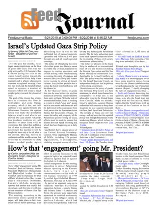 FeedJournal Basic                         6/21/2010 at 3:00:00 PM - 6/22/2010 at 5:46:22 AM                                                   feedjournal.com


Israel’s Updated Gaza Strip Policy
by jeremy (Hija del Zion para             everything that is not on the               society and harming the Palestinian        Israel allowed in 5,355 tons of
Israel - Daughter of Zion for             published list of banned materials          people. The de facto authorities must      goods…
Israel)                                   (grenades and rifles etc.) will pass        cease such repressive steps and allow      • No Aid Found on Turkish Vessel
                                          through any and all Israeli-operated        the re-opening of these civil society      Mavi Marmara After contents of the
Submitted at 6/21/2010 3:06:47 PM         crossings.                                  institutions without delay.”               ship were unloaded, it has been…
 Over the past few months, Israel          The policy of liberalizing the entry        The policy of closure on the Gaza
began easing restrictions on the flow     of civilian goods into Gaza is meant        Strip is anchored in international          Related posts brought to you by Yet
of goods into Gaza. This was met          to enable the civilian population to        rules of law and treaties (including       Another Related Posts Plugin.
with approval by UN Secretary Ban         engage in routine economic and              the Geneva Convention and the San           Hija del Zion para Israel Support
Ki-Moon during his visit to the           civilian activity, while simultaneously     Remo Manual on International Law           Israel
region. Israel’s policy towards the       preventing the entry of weapons and         Applicable to Armed Conflicts at           • Letters: Obama’s step to a nuclear-
Hamas-controlled Gaza Strip is not        materiel that could help the Hamas          Sea). The policy was also authorized       free world It is encouraging to see at
stagnant and is always changing in        terror regime to strike at Israeli          by the Israel Supreme Court, an            least some positive moves being
response to regional security. Over       citizens. Any civilian product that is      independent body not tied to politics      made by the Obama administration
this past weekend, the Israeli Cabinet    not on the list of prohibited items will    of the ruling government.                  towards reducing the vast US nuclear
voted to approve a number of              be allowed in.                               Restrictions on the entry of goods        arsenal (Report, 7 April), changing
measures which will create a much          As for “dual use” items, or goods          into the Gaza Strip is now at a bare       the rules of engagement and thus l...
simpler policy towards the closure of     that can be used either for civilian        minimum, in which items banned are         • Rashi and Zionism Answering the
Gaza.                                     projects or terrorism, Israel will allow    comparable to what one is not              question, put in the name of Rabbi
 The goal of the closure has always       them entry to Gaza. With the help of        allowed to bring to the United States      Isaac, as to why the Torah does not
been to eliminate the flow of             international bodies, Israel is creating    from Canada. Make no mistake,              begin with the first mitzva, Rashi
combatants and deny Hamas                 a system in which “dual use” goods          Israel’s sanctions against Hamas           replies that the Torah begins with an
weaponry which it has, and will           such as raw metals and chemicals will       authorities will continue to deny them     account of the Creation so that if
continue to use against Israelis and      be delivered with assurances from           weapons to use against innocent            there ...
Palestinians. However, the updated        third parties that its destination is not   civilians, both Israeli and Palestinian.   • White House correspondents nail
policy will make the distinction          Hamas but the people of Gaza. To            The people of Gaza are not our             Gibbs on lack of Obama – Netanyahu
between what is and what is not           ensure the safety and prosperity of the     enemy, and we hope that this updated       pictures; UPDATED WITH VIDEO
allowed into Gaza clearer. All goods,     Palestinian people living in Gaza,          policy will strength Palestinians while    White House correspondents nail
food products, medicine etc. will         efforts must be made to ensure that         weakening Hamas, which refuses to          Gibbs on lack of Obama - Netanyahu
continue to enter Gaza with no            Hamas does not hijack incoming aid,         recognize Israel’s right to exist. Like    pictures; UPDATED WITH VIDEO
restrictions. But rather than publish a   which has been happening on a daily          Unlike                                    There's probably video of this
list of what is allowed, the Israeli      basis.                                       Related posts:                            somewhere, but I'm...
government has decided it will be          Said Robert Serry, special envoy of        • Statement from COGAT, Policy of
simpler to have only a list of what is    the United Nations Secretary-               aid into Gaza Statement from               Original post source
not allowed. This way, there is no        General, “This targeting [by Hamas]         COGAT (Coordinator of Government
confusion and the world can see that      of NGOs, including UN partner               Activities in the Territories),…
Israel has no intentions to deny          organizations, is unacceptable,             • Gaza Update: Increased Access and
Gazans needed goods. Again,               violating accepted norms of a free          June 15th Report On Tuesday alone,


How’s that ‘engagement’ going Mr. President?
by Carl in Jerusalem (Hija del            effort to activate resistance in the                                                   Middle East, has met Palestinian
Zion para Israel - Daughter of            region in light of an expected Israeli                                                 leaders in the Israeli-occupied West
Zion for Israel)                          offensive against Iran or against                                                      Bank as part of efforts to revive
                                          Hizbullah in Lebanon.                                                                  stalled peace talks...
Submitted at 6/21/2010 3:40:00 PM          Initial arrangements for the meeting,                                                 • Overnight music video Overnight
 How’s that ‘engagement’ going Mr.        according to senior Palestinian                                                        music video                    Here's
President? Back in February, Iranian      sources speaking to the Kuwaiti                                                        Yaakov Shwekey singing his version
President Mahmoud Ahmadinejad             paper, were made at a                                                                  of Mimkomcho (which is part of the
and Hezbullah leader Hassan               commemoration event for leader of           involvement from PLO-faction               Saturday morning prayer
Nasrallah came to Damascus for what       the Iranian revolution in 1979              centers, the paper reported.               service).Let's go to t...
al-Quds al-Arabi editor Bari Atwan        Ayatollah Syed Ruhollah Moosavi               Three words: Target. Rich.               • Metropolitan Klezmer – Ot Azoy
called a ‘ war council.’ On Monday,       Khomeini, who died on 4 June 1989.          Environment.                               Neyt A Shnayder, swing vocal Hard-
Kuwait’s Al-Anba newspaper                 As part of an apparent ramp up in           Heh.                                      swinging Yiddish vocal based on
reported that another war council will    relations between Palestinian                posted by Carl in Jerusalem @ 1:40        traditional folk song, performed by
take place, and this time it will also    opposition factions – namely Hamas          AM                                         Metropolitan Klezmer at NYC's
include members of Hamas (Hat Tip:        and Islamic Jihad – Lebanon and              Hija del Zion para Israel Support         Summer on the Hudson stage in
Memeorandum).                             Syria, the groups were reportedly           Israel                                     Riverside Park, July 2006.
 The meeting, according to the            permitted to establish community            • Jerusalem Palestinians fear eviction     Arranged...
anonymous source quoted in the            centers in the refugee camps of             by Israel – 17 Apr 09 George
paper, will take place in late June,      southern Lebanon, which had                 Mitchell, the US special envoy to the      Original post source
under official Syrian patronage, in an    previously been prohibited in favor of
 