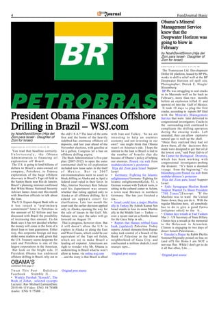 4                                                                                                                                            FeedJournal Basic
                                                                                                                                Obama’s Mineral
                                                                                                                                Management Service
                                                                                                                                knew that the
                                                                                                                                Deepwater Horizon was
                                                                                                                                going to blow in
                                                                                                                                February
                                                                                                                                by NoahDavidSimon (Hija del
                                                                                                                                Zion para Israel - Daughter of
                                                                                                                                Zion for Israel)
                                                                                                                                Submitted at 6/21/2010 4:37:00 PM

                                                                                                                                 The Transocean Ltd. Development
                                                                                                                                Driller III platform, leased by BP Plc,
                                                                                                                                works to drill a relief well at the BP
                                                                                                                                Deepwater Horizon oil spill site.
                                                                                                                                Photographer: Derick E. Hingle/
                                                                                                                                Bloomberg
                                                                                                                                 BP Plc was struggling to seal cracks
                                                                                                                                in its Macondo well as far back as
                                                                                                                                February, more than two months
                                                                                                                                before an explosion killed 11 and
                                                                                                                                spewed oil into the Gulf of Mexico.
                                                                                                                                 It took 10 days to plug the first
                                                                                                                                cracks, according to reports BP filed

President Obama Finances Offshore                                                                                               with the Minerals Management
                                                                                                                                Service that were later delivered to
                                                                                                                                congressional investigators. Cracks in

Drilling in Brazil – WSJ.com                                                                                                    the surrounding rock continued to
                                                                                                                                complicate the drilling operation
                                                                                                                                during the ensuing weeks. Left
by NoahDavidSimon (Hija del               the old U.S.A.? The land of the sorta     with Iran and Turkey. So we are             unsealed, they can allow explosive
Zion para Israel - Daughter of            free and the home of the heavily          investing to help an enemies                natural gas to rush up the shaft.
Zion for Israel)                          indebted has enormous offshore oil        economy and not investing in our            “Once they realized they had oil
                                          deposits, and last year ahead of the      own? one might think that Obama             down there, all the decisions they
Submitted at 6/21/2010 8:40:00 PM         November elections, with gasoline at      wasn’t on America’s side. I hope the        made were designed to get that oil at
 You read that headline correctly.        $4 a gallon, Congress let a ban on        interest to the loan to Brazil is tied to   the lowest cost,” said Peter Galvin of
Unfortunately, the Obama                  offshore drilling expire.                 the number of Israelis that die             the Center for Biological Diversity,
Administration is financing oil            The Bush Administration’s five-year      because of Obama’s policy of helping        which has been working with
exploration off Brazil.                   plan (2007-2012) to open the outer        our enemies. Posted via web from            congressional investigators probing
 The U.S. is going to lend billions of    continental shelf to oil exploration      noahdavidsimon’s posterous                  the disaster. “It’s been a doomed
dollars to Brazil’s state-owned oil       included new lease sales in the Gulf       Hija del Zion para Israel Support          voyage from the beginning.” via
company, Petrobras, to finance            of Mexico. But in 2007                    Israel                                      bloomberg.com Posted via web from
exploration of the huge offshore          environmentalists went to court to        • Germany: Fighting for Islamic             noahdavidsimon’s posterous
discovery in Brazil’s Tupi oil field in   block drilling in Alaska and in April a   enlightenment Germany: Fighting for          Hija del Zion para Israel Support
the Santos Basin near Rio de Janeiro.     federal court ruled in their favor. In    Islamic enlightenmentKelek, 52, a           Israel
Brazil’s planning minister confirmed      May, Interior Secretary Ken Salazar       German woman with Turkish roots, is         • Feds: Synagogue Muslim Bomb
that White House National Security        said his department was unsure            sitting in the cultural center in Achim,    Suspect Wanted To Shoot President
Adviser James Jones met this month        whether that ruling applied only to       a town near Bremen in northern              “700 Times”[Excerpt: "If the
with Brazilian officials to talk about    Alaska or all offshore drilling. So it    Germany. She has just finished a            Muslims was to want the United
the loan.                                 asked an appeals court for                rea...                                      States down, they can do it. With the
 The U.S. Export-Import Bank tells us     clarification. Late last month the        • Israel could lose a major Muslim          regular Muslims here, all somebody
it has issued a “preliminary              court said the earlier decision applied   ally in Turkey By Ashish Kumar Sen          has to do is give a good Fatwa
commitment” letter to Petrobras in        only to Alaska, opening the way for       Israel stands to lose its main Muslim       [religious edict] to the b...
the amount of $2 billion and has          the sale of leases in the Gulf. Mr.       ally in the Middle East — Turkey —          • Clinton lays wreath at Yad Vashem
discussed with Brazil the possibility     Salazar now says the sales will go        over a recent raid on a flotilla bound      Mar 3 - US Secretary of State Hillary
of increasing that amount. Ex-Im          forward on August 19.                     for the Gaza Strip in wh... ...             Clinton lays a wreath at the memorial
Bank says it has not decided whether       This is progress, however slow. But      • Report that Hamas robbed Gaza             to the Holocaust in Jerusalem.
the money will come in the form of a      it still doesn’t allow the U.S. to        bank (updated) Palestine Today              Clinton is engaging in two days of
direct loan or loan guarantees. Either    explore in Alaska or along the East       reports: Armed elements from Hamas          direct Israeli-Palestinian...
way, this corporate foreign aid may       and West Coasts, which could be our       today took control of a branch of the       • Traveler’s Prayer by Rabbi Phyllis
strike some readers as odd, given that    equivalent of the Tupi oil fields,        Bank of Palestine in the Rimal              SommerOriginally posted on Ima on
the U.S. Treasury seems desperate for     which are set to make Brazil a            neighborhood of Gaza City, and              (and off) the Bima I am NOT a
cash and Petrobras is one of the          leading oil exporter. Americans are       confiscated a million shekels.Local         nervous flier. While I don't get to do
largest corporations in the Americas.     right to wonder why Mr. Obama is          sources repo...                             it all that often, I do......
 But look on the bright side. If          underwriting in Brazil what he won’t
President Obama has embraced              allow at home. via online.wsj.com         Original post source                        Original post source
offshore drilling in Brazil, why not in   …and the irony is that Brazil is allied
OBAMA’S
continued from page 2
Tweet This Post        Delicious          Original post source
Facebook       Stumble It...
• Weekly Parshah "Korach", The
Book of Zohar, selected excerpts
Lecturer: Rav Michael LaitmanDate:
2010-06-11Video: ENG 54.74MB
Audio: ENG 9.75MB ...
 