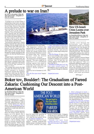 6                                                                                                                                           FeedJournal Basic

A prelude to war on Iran?
by Carl in Jerusalem (Hija del
Zion para Israel - Daughter of
Zion for Israel)
Submitted at 6/21/2010 6:03:00 PM

 A prelude to war on Iran? Earlier, I
reported that at least twelve war ships
crossed the Suez Canal into the Red
Sea on Friday. Eleven of those ships
may have been American. And they                                                                                               New US-Israeli
may be headed for war with Iran.
 One day prior to the report on                                                                                                Crisis Looms over
Saturday, Voice of Israel government
radio reported that the Egyptian                                                                                               Jerusalem Park
government denied an Israeli request                                                                                           by NoahDavidSimon (Hija del
not to allow the Iranian flotilla to use                                                                                       Zion para Israel - Daughter of
the Suez Canal to reach Gaza, in                                                                                               Zion for Israel)
violation of the Israeli sea embargo
on the Hamas-controlled area.                                                                                                  Submitted at 6/21/2010 8:35:00 PM
 International agreements require                                                                                                Another crisis between the
Egypt to keep the Suez open even for                                                                                           Netanyahu and Obama
warships, but the armada, led by the       be translated from Farsi into Arabic.    • Video: Israel deports aid activists to   administrations looms over housing
USS Truman with 5,000 sailors and            The magazine’s website also            Jordan Israel announces deportation        in Jerusalem, this time because of
marines, was the largest in years.         reported that the Iranian navy is the    of 682 activists seized in raid on the     Jerusalem’s plan to wreck 22 illegally
Egypt closed the canal to fishing and      weakest part of its armed forces.        Freedom Flotilla, and activists            built Arab homes to make way for an
other boats as the armada moved            Tehran has already backed down           arriving in Jordan begin telling their     archaeological park. The Jerusalem
through the strategic passageway that      from announced intentions to escort      story...                                   municipality proposal also calls for
connects the Red and Mediterranean         the Iranian ships with “volunteer        • Stop The Mosque At times it feels        making legal 66 other Arab buildings
Seas.                                      marines” from the Iranian                like we are watching a slow motion         built without permits.
 Despite Egypt’s reported refusal to       Revolutionary Guards.                    movie which ends with us being              Another similarity between Ramat
block the canal to Iranian boats, the       The Iranian news site Hamsayeh.net      incapable of changing an unwelcome         Shlomo and the park project is that
clearance for the American-Israeli         reported, “The move might be in          outcome. Day in and day out                both of them are a long time away
fleet may be a warning to Iran it may      connection to U.S. self-inflicted        evidence appears which supports the        from final approval. “This is a
face military opposition if the Iranian    embargo against Iran aimed at            thesis that the O...                       preliminary planning procedure and it
Red Crescent ship continues on             inspecting Iran bound ships for          • MASHINA IN RIO part 5 of 5, the          still gives time, more than enough
course to Gaza.                            suspected goods related to the           best solo israeli music O                  time, for dialogue to continue
 The warships may exercise the right       country’s nuclear program.”              BATERISTA veio no final do show            between the municipal authorities and
to inspect the Iranian boat for the         Hmmm.                                   para arrebentar! Brought by Habonim        residents of the neighborhood in the
illegal transport or weapons.               posted by Carl in Jerusalem @ 4:03      Dror...                                    hope an agreed solution can be
Newsweek reported that Egyptian            AM                                                                                  found,” said Israeli government
authorities could stop the ship for         Hija del Zion para Israel Support       Original post source
weeks, using technicalities such as        Israel                                                                                           NEW page 7
requiring that any official documents


Boker tov, Boulder!: The Gradualism of Fareed
Zakaria: Cushioning Our Descent into a Post-
American World
by NoahDavidSimon (Hija del                                                                                                    • iPad Is Banned In Israel —
Zion para Israel - Daughter of                                                                                                 InformationWeek iPad teardown shot
Zion for Israel)                                                                                                               via FCC. (click for larger image and
                                                                                                                               for full photo gallery) Israeli officials
Submitted at 6/21/2010 8:15:00 PM                                                                                              told the Associated Press that the ban
 Nothing surprising here — “Post-                                                                                              was imposed because the... ...
American,” and therefore willing to                                                                                            • Israeli Navy intercepts Aid Boat
“live with” radical Islam as a “fact of                                                                                        Headed for Gaza A small ship that
life,” Fareed Zakaria now takes up                                                                                             was en route to Gaza Strip from
space in the Washington Post e                                                                                                 Cyprus was intercepted by the Israeli
xcusing Ahmadinejad (and taking the                                                                                            IDF Navy in Ashdod, Israel on
opportunity to bash John McCain in                                                                                             Tuesday, June 30, 2009. The boat
the process):                                                                                                                  was carrying medical supplies with...
 McCain reveals a startling ignorance                                                                                          • Si verias, sephardic song – ANYA
about the Iranian regime when he                                                                                               Anna Jagielska ANYA Anna
argues, as in his speech, that it          been his large-scale spending on         because of terrorist attack. It disgusts   Jagielska with ensamble in concert of
“spends its people’s precious              social programs for the poor.            me that this guy is allowed on TV and      sephardic songs: "Lunas olvidadas"
resources not on roads, or schools, or      Let’s take this last sentence bit by    considered impartial and objective for     27.09.08, Warsaw, Poland (the video
hospitals, or jobs that benefit all        bit. via bokertov.typepad.com            an American audience.                      made by Maciej Szyma?ski)...
Iranians — but on funding violent           visit Boker Tov now for a visual           Posted via web from
groups of foreign extremists who           analysis…. seriously. Using the word     noahdavidsimon’s posterous                 Original post source
murder the innocent.” While Tehran         militant groups is insulting to anyone    Hija del Zion para Israel Support
does fund militant groups, one of the      who knows someone who died               Israel
keys to Ahmadinejad’s popularity has
 
