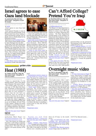 FeedJournal Basic                                                                                                                                                   7

Israel agrees to ease                                                                 Can’t Afford College?
Gaza land blockade                                                                    Pretend You’re Iraqi
by paraisrael (Hija del Zion                                                          by NoahDavidSimon (Hija del
para Israel - Daughter of Zion                                                        Zion para Israel - Daughter of
for Israel)                                                                           Zion for Israel)
Submitted at 6/21/2010 3:15:14 PM                                                     Submitted at 6/21/2010 4:41:00 PM

 by merdi                                                                              via debbieschlussel.com
  Israel agrees to ease Gaza land                                                      The Obama U.S. State Department is
blockade                                                                              spending hundreds of thousands of
 Israel agreed Thursday to ease its                                                   dollars to send at least 400 Iraqi
three-year-old land blockade of the        to Ease Gaza Blockade JERUSALEM            students to college, beginning this
Hamas-ruled Gaza Strip, hoping to          -- Israel will significantly ease its      summer. The State Department
quell international outrage over its       bruising land blockade of the Gaza         awarded grants to the Academy for
deadly raid on a flotilla bound for the    Strip on Wednesday, officials said, in     Educational Development, which is
Palestinian territory.                     an effort to blunt the w...                funding the college education and all
 Read more on AP via Yahoo! News           • Israel ready to ease Gaza blockade       expenses for these Iraqis in America
 Why America Stores Bombs In Israel        – Blair by merdi Israel ready to ease      and 200 more Iraqis in Great Britain.    generationThey are the generation
by James Dunnigan June 20, 2010            Gaza blockade - Blair ISRAEL               The money will also go to develop        who protested in the 1960s and have
 Israel wants to buy more JDAM GPS         agreed in principle to greatly ease its    something called the Iraq Higher         girded themselves ag...
guided bombs from the United States.       blockade of the Gaza Strip, allowing       Education Advising Network and           • ?????| sephardic prayers | ??? ????
Quantity was unspecified, but some         in everyday goods while ensuring           help Iraq to eventually send 10,000      sephardic synagogue prayers singing
of the JDAMs headed for Israel won’t       arms and military material s...            Iraqi students to study abroad, all      moroccan style nusach music. not on
be owned by Israel, but by the United      • Israel to ease Gaza siege by             expenses paid. And don’t be              shabat of course. after services....
States. This is because, starting last     jaime.silva Israel to ease Gaza siege      surprised if Americans are ultimately    • Europe does its homework on Iran
year, the U.S. began storing weapons       Israel approved a plan to ease its         stuck with the bill for the entire       Europe does its homework on Iran
and military equipment in Israel.          blockade of the Gaza Strip after           10,000. Posted via web from              Even if the Obama administration
 Read more on Strategy Page                weeks of pressure. Read more on            noahdavidsimon’s posterous               isn't fed up with Iran yet, Europe
 Hija del Zion para Israel Support         iafrica.com Germany blasts Israel           Hija del Zion para Israel Support       apparently is. Europe has prepared
Israel                                     block Germany h...                         Israel                                   another r...
• After Raid, Israel to Ease Gaza                                                     • Grey power for Gaza The key
Blockade by Zoriah After Raid, Israel                                                 figures of the Free Gaza movement        Original post source
                                                                                      are all women of pensionable age,
                                                                                      who came out of the 1960s protest



Heat (1988)                                                                           Overnight music video
                                                                                      by Carl in Jerusalem (Hija del           Israel
by Yaakov Kirschen (Hija del               Israel                                     Zion para Israel - Daughter of           • 70 Years Anniversary to Negba 70
Zion para Israel - Daughter of             • Humanitarian narrative means no          Zion for Israel)                         Years Anniversary to Negba was
Zion for Israel)                           one sees Israel as a victim | Conor                                                 celebrated by Negba residents and
                                           Foley The desire for simplicity can        Submitted at 6/21/2010 5:33:00 PM        with the honor of the Israeli president
Submitted at 6/21/2010 8:00:00 PM          turn complex disputes over territory        Overnight music video I can’t           Mr Simon Peres on July 09 2009 .The
 Today is a special day. It’s the          and sovereignty into simple tales of       believe I found this so quickly.         community was founded on 12 July
Summer Solstice. And it’s the official     good versus evilIt is too early to          At the wedding tonight, this kid (who   1939 as ...
start of Summer. The season of heat!       judge the full political impact of         has to be about 10-11 and is quite       • Temple Mount (Jerusalem
 This Golden Oldie was done 22             Israel's grotesquely-named...              well known here) got up and sang this    model)_1357 Image taken on 2007-
years ago. in 1988. Back then buses,       • Dubai report Dubai Inspector             song (which is from the prayer said      05-04 05:17:37 by hoyasmeg....
cabs, restaurants, living-rooms and        Clouseau: We Found Killer's                by many before putting on the talith     • Paris: Bus attacks continue in Paris
stores were not all air-conditioned.       DNA!Police chief contacts various          in the morning – I remember the song     suburb Paris: Bus attacks continue in
Back then we were grumpier. I              countries in attempt to assemble           being part of the Hasidic Song           Paris suburbSee also: Sarkozy
believe that the two facts are             global team to pursue 26 alleged           Festival in 5739-1979). His name is      promises action after bus attack in
connected. Sure we continue to             killersDubai police chief Dahi             Yonatan Sheinfeld. Hmmm.                 Paris suburbs and Sarkozy promises
remark on the heat, but we do it in        Khalfan Tamim announced F...                Let’s go to the videotape.              'war without mercy' for Paris suburbs
uncomfortably cool surroundings.           • Another Chance There’s no such            posted by Carl in Jerusalem @ 3:33      For the fourth time in just...
 The other day, when I suggested to        thing as defeat. There’s always            AM
the LSW (Long Suffering Wife) that         another chance. To believe in defeat        Hija del Zion para Israel Support       Original post source
we go out for dinner, she said “Wait,      is to believe that there is something, a
I’ll get a shawl!” Sitting in an Israeli   certain point in time that did not
restaurant in a summer heat wave can       come from...
be a chilling experience.-Dry Bones-
Israel’s Political Comic Strip Since       Original post source
1973
 Hija del Zion para Israel Support
NEW
continued from page 6
spokesman Mark Regev via                      Posted via web from                     there are 29 days in the month           12:47:15 by Ahron de Leeuw....
israelnationalnews.com via                 noahdavidsimon’s posterous                 recite...
israelnationalnews.com                      Hija del Zion para Israel Support         • KKL PLANTINGS ON THE                   Original post source
…but if the houses are illegal and         Israel                                     LANDS OF DESTROYED
Jerusalem is still willing to negotiate    • Psalms – Tehillim – Daily Portion        PALESTINIAN VILLAGES Image
with a criminal party then what is the     – ????? Arranged and mostly written        taken on 2009-02-10 14:02:39 by
problem here? The Arabs will gain          by King David (David HaMelech)             Salon.Mazal....
legality in 44 homes because of the        This video is the guide for the Daily      • Jerusalem Mea Shearim posters
park!                                      Portion over a monthly period. If          (Israel) Image taken on 2006-05-17
 