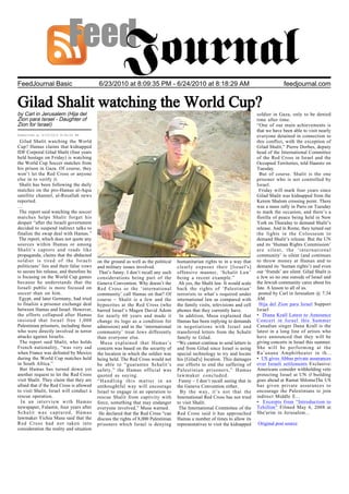 FeedJournal Basic                         6/23/2010 at 8:09:35 PM - 6/24/2010 at 8:18:29 AM                                                 feedjournal.com


Gilad Shalit watching the World Cup?
by Carl in Jerusalem (Hija del                                                                                                soldier in Gaza, only to be denied
Zion para Israel - Daughter of                                                                                                time after time.
Zion for Israel)                                                                                                              “One of our main achievements is
                                                                                                                              that we have been able to visit nearly
Submitted at 6/23/2010 9:34:00 PM                                                                                             everyone detained in connection to
 Gilad Shalit watching the World                                                                                              this conflict, with the exception of
Cup? Hamas claims that kidnapped                                                                                              Gilad Shalit,” Pierre Dorbes, deputy
IDF Corporal Gilad Shalit (four years                                                                                         head of the International Committee
held hostage on Friday) is watching                                                                                           of the Red Cross in Israel and the
the World Cup Soccer matches from                                                                                             Occupied Territories, told Haaretz on
his prison in Gaza. Of course, they                                                                                           Tuesday.
won’t let the Red Cross or anyone                                                                                              But of course. Shalit is the one
else in to verify it.                                                                                                         prisoner who is not controlled by
 Shalit has been following the daily                                                                                          Israel.
matches on the pro-Hamas al-Aqsa                                                                                               Friday will mark four years since
satellite channel, al-Resallah news                                                                                           Gilad Shalit was kidnapped from the
reported.                                                                                                                     Kerem Shalom crossing point. There
…                                                                                                                             was a mass rally in Paris on Tuesday
 The report said watching the soccer                                                                                          to mark the occasion, and there’s a
matches helps Shalit forget his                                                                                               flotilla of peace being held in New
despair “after the Israeli government                                                                                         York on Thursday to demand Shalit’s
decided to suspend indirect talks to                                                                                          release. And in Rome, they turned out
finalize the swap deal with Hamas.”                                                                                           the lights in the Colosseum to
 The report, which does not quote any                                                                                         demand Shalit’s release. But the UN
sources within Hamas or among                                                                                                 and its ‘Human Rights Commission’
Shalit’s captors and reads like                                                                                               are silent, the ‘international
propaganda, claims that the abducted                                                                                          community’ is silent (and continues
soldier is tired of the Israeli           on the ground as well as the political    humanitarian rights to in a way that      to throw money at Hamas and to
politicians’ lies and their false vows    and military issues involved.             clearly exposes their [Israel's]          demand its ‘human rights’) and even
to secure his release, and therefore he    That’s funny. I don’t recall any such    offensive manner, ‘Schalit Law’           our ‘friends’ are silent. Gilad Shalit is
is focusing on the World Cup games        considerations being part of the          being a recent example.”                  a Jew so no one outside of Israel and
because he understands that the           Geneva Convention. Why doesn’t the         Ah yes, the Shalit law. It would scale   the Jewish community cares about his
Israeli public is more focused on         Red Cross or the ‘international           back the rights of ‘Palestinian’          fate. A lesson to all of us.
soccer than on him.                       community’ call Hamas on that? Of         terrorists to what’s required under        posted by Carl in Jerusalem @ 7:34
 Egypt, and later Germany, had tried      course – Shalit is a Jew and the          international law as compared with        AM
to finalize a prisoner exchange deal      hypocrites at the Red Cross (who          the family visits, televisions and cell    Hija del Zion para Israel Support
between Hamas and Israel. However,        barred Israel’s Magen David Adom          phones that they currently have.          Israel
the efforts collapsed after Hamas         for nearly 60 years and made it            In addition, Musa explained that         • Diana Krall Latest to Announce
insisted that Israel free 1,000           change its logo as a condition for        Hamas has been replying to demands        Concert in Israel this Summer
Palestinian prisoners, including those    admission) and in the ‘international      in negotiations with Israel and           Canadian singer Dana Krall is the
who were directly involved in terror      community’ treat Jews differently         transferred letters from the Schalit      latest in a long line of artists who
attacks against Israelis.                 than everyone else.                       family to Gilad.                          have announced that they will be
 The report said Shalit, who holds          Musa explained that Hamas’s             “We cannot continue to send letters to    giving concerts in Israel this summer.
French nationality, “was very sad         concern was based on the security of      and from Gilad since Israel is using      She will be performing at the
when France was defeated by Mexico        the location in which the soldier was     special technology to try and locate      Ra’anana Amphitheater in th...
during the World Cup matches held         being held. The Red Cross would not       his [Gilad's] location. This damages      • US gives Abbas private assurances
in South Africa.”                         be able to “guarantee Schalit’s           our efforts to end the suffering of       over Israeli settlements Exclusive:
 But Hamas has turned down yet            safety,” the Hamas official was           Palestinian prisoners,” Hamas             Americans consider withholding veto
another request to let the Red Cross      quoted as saying.                         lawmaker concluded.                       protecting Israel at UN if building
visit Shalit. They claim that they are    “Handling this matter in an                Funny – I don’t recall seeing that in    goes ahead at Ramat ShlomoThe US
afraid that if the Red Cross is allowed   unthoughtful way will encourage           the Geneva Convention either.             has given private assurances to
to visit Shalit, Israel will conduct a    Israel to engage in an operation to         By the way, it’s not that the           encourage the Palestinians to join
rescue operation.                         rescue Shalit from captivity with         International Red Cross has not tried     indirect Middle E...
  In an interview with Hamas              force, something that may endanger        to visit Shalit.                          • Excerpts from “Introduction to
newspaper, Falastin, four years after     everyone involved,” Musa warned.           The International Committee of the       Tehillim” Filmed May 6, 2008 at
Schalit was captured, Hamas                He declared that the Red Cross “can      Red Cross said it has approached          She'arim in Jerusalem...
lawmaker Yichia Musa said that the        discuss the rights of 8,000 Palestinian   Hamas a number of times to allow its
Red Cross had not taken into              prisoners which Israel is denying         representatives to visit the kidnapped    Original post source
consideration the reality and situation
 