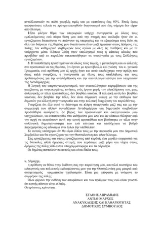 αληαιιαθηηθψλ ζε πνιχ ρακειέο ηηκέο θαη κε εθπηψζεηο έσο 80%. Δζείο φκσο
απνθαζίζαηε ηειηθά λα πξαγκαηνπνηεζνχλ δηαγσληζκνί πνπ έσο ζήκεξα δελ είραλ
απνηέιεζκα.
   2.΢ην θιέγνλ ζέκα ησλ ππεξσξηψλ ππήξρε ζπλεξγαζία κε φινπο ηνπο
εκπιεθφκελνπο ελψ πάγηα ζέζε κνπ απφ ηελ ζηηγκή πνπ αλέιαβα ήηαλ φηη νη
εξγαδφκελνη δηθαηνχληαη λα παίξλνπλ ηηο ππεξσξίεο θαη ηα εμαηξέζηκα ηνπο δηφηη ζε
φιε ηελ δηάξθεηα ηεο ζεηείαο κνπ δηαπίζησζα φηαλ καδί ήκαζηαλ ζηνπο δξφκνπο ηεο
πφιεο, ηνλ θαζεκεξηλφ λπρζεκεξφλ ηνπο αγψλα κε φιεο ηηο ζπλζήθεο θαη κε ηα
ππάξρνληα κέζα. Κάπνηα ιάζε ζηνλ ππνινγηζκφ ηνπο ή θάπνηεο αδηθίεο πνπ
πξνήιζαλ απφ ην παξειζφλ ηαθηνπνηήζεθαλ ζε ζπλεξγαζία κε ηνπο ΢πιιφγνπο
εξγαδνκέλσλ.
   3. Η ηνπνζέηεζε πξντζηακέλσλ ζε φινπο ηνπο ηνκείο, ε κεηαθίλεζε θαη νη αιιαγέο
ζην πξνζσπηθφ λα ζαο ζπκίζσ, φηη έγηλαλ κε πξσηνβνπιία θαη γλψζε ηνπ θ. γεληθνχ
Γξακκαηέα, ελψ πξφζεζε κνπ εμ αξρήο ήηαλ θαη απηφ απνδείρηεθε ζηελ πξάμε πνπ
φπσο θαιά γλσξίδεηε, ε ζπλεξγαζία κε φινπο ηνπο ππαιιήινπο θαη ηνπο
πξντζηακέλνπο γηα ηελ αλαδηάξζξσζε θαη ηελ απνηειεζκαηηθφηεηα ησλ ππεξεζηψλ
ηεο Αληηδεκαξρίαο.
   Η ινγηθή ηνπ ππεξζπγθεληξσηηζκνχ, ησλ αλαηηηνιφγεησλ παξεκβάζεσλ θαη ηεο
απαμίσζεο κε ζπγθεθξηκέλεο θηλήζεηο ελφο έξγνπ ρσξίο ηελ νινθιήξσζε ηνπ, κηαο
ζπιινγηθήο ελ ηέιεη πξνζπάζεηαο, δελ βνεζάεη θαλέλα. Η πνιηηηθή απηή δελ βνεζάεη
θαλέλαλ, δελ βνεζάεη ηελ πφιε, δελ είλαη ζχκθσλε αθφκε κε ηελ επηζπκία ησλ
δεκνηψλ γηα αιιαγή ζηελ λννηξνπία θαη ζηελ πνιηηηθή δηαρείξηζε ηνπ παξειζφληνο.
   Γλσξίδεηε φηη φιν απηφ ην δηάζηεκα ζε πιήξε ζπλεξγαζία καδί ζαο θαη κε ηελ
ζπκκεηνρή ησλ άιισλ ζπλαδέιθσλ Αληηδεκάξρσλ θαη δεκνηηθψλ ζπκβνχισλ
πξνζπάζεζα αθνχξαζηα, ζε βάξνο ησλ πξνζσπηθψλ θαη νηθνγελεηαθψλ κνπ
ππνρξεψζεσλ, λα αληαπνθξηζψ ζηα θαζήθνληα κνπ φζν θαη αλ θάπνηνη ζέιεζαλ απφ
ηελ αξρή λα αθπξψζνπλ απηή ηελ θνηλή πξνζπάζεηα πνπ βαζίζηεθε ελ ηέιεη ζηελ
ζπιινγηθή δεκηνπξγηθφηεηα πνπ εγψ πίζηεςα θαη απνδέρηεθα ζε βαζκφ
παξεξκελείαο σο αδπλακία ελψ άιινη ηελ ππέζαιπαλ.
   ΢ε απηνχο ππφζρνκαη φηη ζα είκαη δίπια ηνπο κε ηελ παξνπζία κνπ ζην Γεκνηηθφ
΢πκβνχιην θαη ζα αγσλίδνκαη γηα ηελ Θεζζαινλίθε πνπ φινη ζέινπκε.
   ΢ηηο εξγαδφκελεο θαη ζηνπο εξγαδφκελνπο απφ θαξδηάο έλα κεγάιν επραξηζηψ γηα
ηηο δχζθνιεο αιιά φκνξθεο ζηηγκέο πνπ πεξάζακε καδί κέξα θαη λχρηα ζηνπο
δξφκνπο ηεο πφιεο δίπια ζηα απνξξηκκαηνθφξα θαη ηα ζάξσζξα.
   Οη δεκφηεο πηζηεχνπλ ζε απηνχο θαη είλαη δίπια ηνπο.


θ. Γήκαξρε,
   ε πξφζεζε λα ζέζσ ζηελ δηάζεζε ζαο ηελ παξαίηεζή κνπ, απνηειεί πεηζηήξην ηνπ
εηιηθξηλνχο θαη πνιπεηνχο ελδηαθέξνληνο κνπ γηα ηελ Θεζζαινλίθε καο καθξηά απφ
ζπζρεηηζκνχο θνκκαηηθψλ ζρεδηαζκψλ. Δίλαη κηα απφθαζε κε γλψκνλα ην
ζπκθέξνλ ηεο πφιεο.
   Όινη θέξνπλ ηελ επζχλε ησλ απνθάζεσλ θαη ησλ πξάμεσλ ηνπο ελψ είλαη γλσζηφ
φηη θξηηήο πάλησλ είλαη ν ιαφο.
Οη θξίλνληεο θξίλνληαη .

                                        ΢ΣΑΘΗ΢ ΑΒΡΑΜΙΓΗ΢
                                         ΑΝΣΙΓΗΜΑΡΥΟ΢
                                  ΑΝΑΚΤΚΛΩ΢Η΢ ΚΑΙ ΚΑΘΑΡΙΟΣΗΣΑ΢
                                      ΓΗΜΟΣΙΚΟ΢ ΢ΤΜΒΟΤΛΟ΢
 
