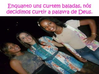 Enquanto uns curtem baladas, nós
decidimos curtir a palavra de Deus.

 