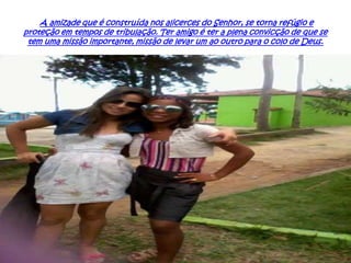 A amizade que é construída nos alicerces do Senhor, se torna refúgio e
proteção em tempos de tribulação. Ter amigo é ter a plena convicção de que se
tem uma missão importante, missão de levar um ao outro para o colo de Deus.

 