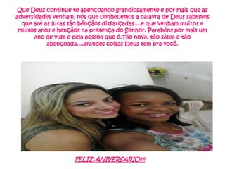Que Deus continue te abençoando grandiosamente e por mais que as
adversidades venham, nós que conhecemos a palavra de Deus sabemos
que até as lutas são bênçãos disfarçadas....e que venham muitos e
muitos anos e bençãos na presença do Senhor. Parabéns por mais um
ano de vida e pela pessoa que é.Tão nova, tão sábia e tão
abençoada....grandes coisas Deus tem pra você.

FELIZ ANIVERSARIO!!!!

 