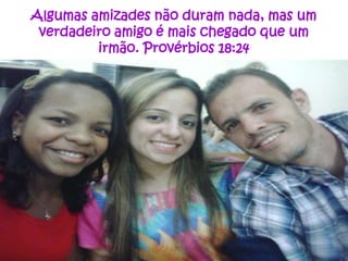 Algumas amizades não duram nada, mas um
verdadeiro amigo é mais chegado que um
irmão. Provérbios 18:24

 