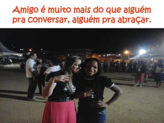 Amigo é muito mais do que alguém
pra conversar, alguém pra abraçar.

 