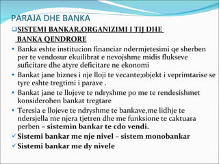 PARAJA DHE BANKA SISTEMI BANKAR,ORGANIZIMI I TIJ DHE  BANKA QENDRORE Banka eshte institucion financiar ndermjetesimi qe sherben per te vendosur ekuilibrat e nevojshme midis flukseve suficitare dhe atyre deficitare ne ekonomi Bankat jane biznes i nje lloji te vecante;objekt i veprimtarise se tyre eshte tregtimi i parave . Bankat jane te llojeve te ndryshme po me te rendesishmet konsiderohen bankat tregtare Teresia e llojeve te ndryshme te bankave,me lidhje te ndersjella me njera tjetren dhe me funksione te caktuara perben –  sistemin bankar te cdo vendi. Sistemi bankar me nje nivel – sistem monobankar Sistemi bankar me dy nivele 