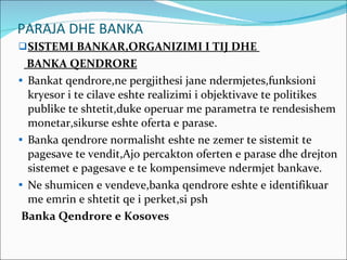 PARAJA DHE BANKA SISTEMI BANKAR,ORGANIZIMI I TIJ DHE  BANKA QENDRORE Bankat qendrore,ne pergjithesi jane ndermjetes,funksioni kryesor i te cilave eshte realizimi i objektivave te politikes publike te shtetit,duke operuar me parametra te rendesishem monetar,sikurse eshte oferta e parase. Banka qendrore normalisht eshte ne zemer te sistemit te pagesave te vendit,Ajo percakton oferten e parase dhe drejton sistemet e pagesave e te kompensimeve ndermjet bankave. Ne shumicen e vendeve,banka qendrore eshte e identifikuar me emrin e shtetit qe i perket,si psh Banka Qendrore e Kosoves 