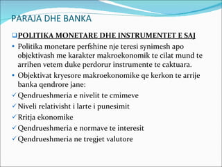PARAJA DHE BANKA POLITIKA MONETARE DHE INSTRUMENTET E SAJ Politika monetare perfshine nje teresi synimesh apo objektivash me karakter makroekonomik te cilat mund te arrihen vetem duke perdorur instrumente te caktuara. Objektivat kryesore makroekonomike qe kerkon te arrije banka qendrore jane: Qendrueshmeria e nivelit te cmimeve Niveli relativisht i larte i punesimit Rritja ekonomike Qendrueshmeria e normave te interesit Qendrueshmeria ne tregjet valutore 