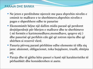 PARAJA DHE BANKA Ne jeten e perditshme njerezit me para shprehin nivelin e cmimit te mallrave e te sherbimeve,shprehin nivelin e pages e shpeshhere edhe te pasurise Ekonomistët bëjne një dallim midis parasë që perdoret drejtëperdrejt për blerjen e mallrave dhe te sherbimeve  ( në formën e kartmonedhave,monedhave, qeqeve etj ) dhe pasurisë që perfshin cdo gjë që zotron njeriu dhe që shërben si rezervë vlerë. Pasuria përveq parasë përfshine edhe elemente të tilla siq jane: aksionet, obligacionet, toka bujqësore, trualli, shtëpia etj. Paraja dhe të gjitha këto pasuri e kanë një karakteristike të përbashkët dhe konsiderohen si asete. 