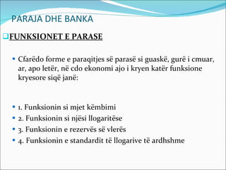 PARAJA DHE BANKA FUNKSIONET E PARASE Cfarëdo forme e paraqitjes së parasë si guaskë, gurë i cmuar, ar, apo letër, në cdo ekonomi ajo i kryen katër funksione kryesore siqë janë: 1. Funksionin si mjet këmbimi 2. Funksionin si njësi llogaritëse 3. Funksionin e rezervës së vlerës 4. Funksionin e standardit të llogarive të ardhshme 