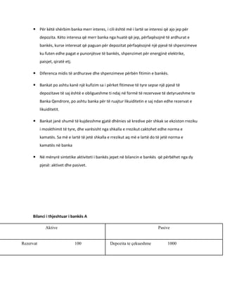  Për këtë shërbim banka merr interes, i cili është më i lartë se interesi që ajo jep për
           depozita. Këto interesa që merr banka nga huatë që jep, përfaqësojnë të ardhurat e
           bankës, kurse interesat që paguan për depozitat përfaqësojnë një pjesë të shpenzimeve
           ku futen edhe pagat e punonjësve të bankës, shpenzimet për energjinë elektrike,
           paisjet, qiratë etj.

      Diferenca midis të ardhurave dhe shpenzimeve përbën fitimin e bankës.

      Bankat po ashtu kanë një kufizim sa i përket fitimeve të tyre sepse një pjesë të
           depozitave të saj është e obligueshme ti ndaj në formë të rezervave të detyrueshme te
           Banka Qendrore, po ashtu banka për të ruajtur likuiditetin e saj ndan edhe rezervat e
           likuiditetit.

      Bankat janë shumë të kujdesshme gjatë dhënies së kredive për shkak se ekziston rreziku
           i moskthimit të tyre, dhe varësisht nga shkalla e rrezikut caktohet edhe norma e
           kamatës. Sa më e lartë të jetë shkalla e rrezikut aq më e lartë do të jetë norma e
           kamatës në banka

      Në mënyrë sintetike aktiviteti i bankës jepet në bilancin e bankës që përbëhet nga dy
           pjesë: aktivet dhe pasivet.




     Bilanci i thjeshtuar i bankës A

              Aktive                                                          Pasive


Rezervat                          100              Depozita te çekueshme            1000
 