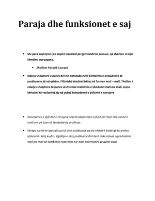 Paraja dhe funksionet e saj


  Me para kuptojmë çdo objekt standard përgjithësisht të pranuar, që shërben si mjet
    këmbimi ose pagese.

         Zhvillimi historik i parasë

  Ndarja shoqërore e punës bëri të domosdoshëm këmbimin e produkteve të
    prodhuesve të ndryshëm. Fillimisht këmbimi bëhej në formen mall – mall. Thellimi i
    ndarjes shoqërore të punës vështirësoi realizimin e këmbimit mall me mall, sepse
    kërkohej të realizohej ajo që quhej koinçidencë e dyfishtë e nevojave




  Koinçidenca e dyfishtë e nevojave shpreh përputhjen e plotë për llojin dhe sasinë e
    mallrave që duan të këmbejnë dy prodhues.

  Mirëpo sa më të specializuar të jenë prodhuesit aq më vështirë është që të arrihet
    plotësimi i këtij kushti. Zgjidhja e këtij problemi është bërë duke kaluar nga këmbimi
    mall me mall në këmbimin nëpërmjet një malli ndërmjetës që quhet para
 