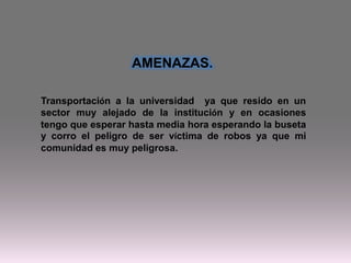 Transportación a la universidad ya que resido en un
sector muy alejado de la institución y en ocasiones
tengo que esperar hasta media hora esperando la buseta
y corro el peligro de ser víctima de robos ya que mi
comunidad es muy peligrosa.
AMENAZAS.
 
