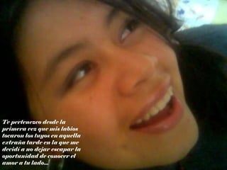 Te pertenezco desde la primera vez que mis labios tocaron los tuyos en aquella extraña tarde en la que me decidí a no dejar escapar la oportunidad de conocer el amor a tu lado... 