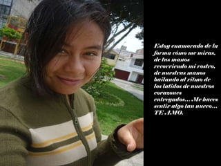 Estoy enamorado de la forma cómo me miras, de tus manos recorriendo mi rostro, de nuestras manos bailando al ritmo de los latidos de nuestros corazones entregados… Me haces sentir algo tan nuevo…TE AMO. 