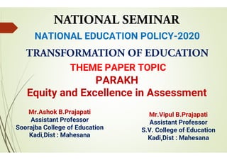 NATIONAL EDUCATION POLICY
NATIONAL SEMINAR
TRANSFORMATION OF EDUCATION
THEME PAPER
PARAKH
PARAKH
Equity and Excellence in Assessment
Mr.Ashok B.Prajapati
Assistant Professor
Soorajba College of Education
Kadi,Dist : Mahesana
NATIONAL EDUCATION POLICY-2020
NATIONAL SEMINAR
TRANSFORMATION OF EDUCATION
THEME PAPER TOPIC
PARAKH
PARAKH
Equity and Excellence in Assessment
Mr.Vipul B.Prajapati
Assistant Professor
S.V. College of Education
Kadi,Dist : Mahesana
 