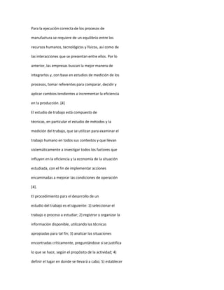 Para la ejecución correcta de los procesos de
manufactura se requiere de un equilibrio entre los
recursos humanos, tecnológicos y físicos, así como de
las interacciones que se presentan entre ellos. Por lo
anterior, las empresas buscan la mejor manera de
integrarlos y, con base en estudios de medición de los
procesos, tomar referentes para comparar, decidir y
aplicar cambios tendientes a incrementar la eficiencia
en la producción. [4]
El estudio de trabajo está compuesto de
técnicas, en particular el estudio de métodos y la
medición del trabajo, que se utilizan para examinar el
trabajo humano en todos sus contextos y que llevan
sistemáticamente a investigar todos los factores que
influyen en la eficiencia y la economía de la situación
estudiada, con el fin de implementar acciones
encaminadas a mejorar las condiciones de operación
[4].
El procedimiento para el desarrollo de un
estudio del trabajo es el siguiente: 1) seleccionar el
trabajo o proceso a estudiar; 2) registrar y organizar la
información disponible, utilizando las técnicas
apropiadas para tal fin; 3) analizar las situaciones
encontradas críticamente, preguntándose si se justifica
lo que se hace, según el propósito de la actividad; 4)
definir el lugar en donde se llevará a cabo; 5) establecer
 