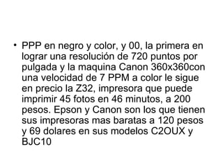 PPP en negro y color, y 00, la primera en lograr una resolución de 720 puntos por pulgada y la maquina Canon 360x360con una velocidad de 7 PPM a color le sigue en precio la Z32, impresora que puede imprimir 45 fotos en 46 minutos, a 200 pesos. Epson y Canon son los que tienen sus impresoras mas baratas a 120 pesos y 69 dolares en sus modelos C2OUX y BJC10  