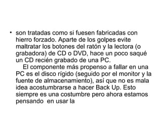 son tratadas como si fuesen fabricadas con hierro forzado. Aparte de los golpes evite maltratar los botones del ratón y la lectora (o grabadora) de CD o DVD, hace un poco saqué un CD recién grabado de una PC.     El componente más propenso a fallar en una PC es el disco rígido (seguido por el monitor y la fuente de almacenamiento), así que no es mala idea acostumbrarse a hacer Back Up. Esto siempre es una costumbre pero ahora estamos pensando  en usar la  