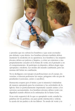 7
y prendas que no cubran los hombros o que sean escotadas
por delante o por detrás. Los hombres jóvenes también deben
mantener la modestia en su apariencia. Los hombres y las mujeres
jóvenes deben ser pulcros y limpios, y evitar ser extremos o ina-
propiadamente casuales en la forma de vestir, en el peinado y en
el comportamiento. Al participar en deportes, deben elegir ropa
apropiada y modesta. Las modas del mundo cambiarán, pero las
normas del Señor no cambiarán.
No te desﬁgures con tatuajes ni perforaciones en el cuerpo. Jo-
vencitas, si desean perforarse las orejas, pónganse sólo un par de
pendientes (caravanas, aretes o zarcillos).
Demuestra respeto por el Señor y por ti mismo(a) vistiéndote
de manera apropiada para las reuniones y las actividades de la
Iglesia. Esto es particularmente importante cuando asistes a los
servicios sacramentales. Los hombres jóvenes deben vestir con
dignidad cuando oﬁcien en la ordenanza de la Santa Cena.
Si no estás seguro(a) de lo que es apropiado vestir, estudia las
palabras de los profetas, ora para pedir orientación y solicita
la ayuda de tus padres o de tus líderes. Tu modo de vestir y tu
 