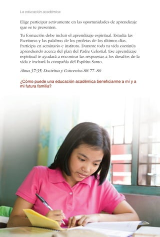 La educación académica
10
Elige participar activamente en las oportunidades de aprendizaje
que se te presenten.
Tu formación debe incluir el aprendizaje espiritual. Estudia las
Escrituras y las palabras de los profetas de los últimos días.
Participa en seminario e instituto. Durante toda tu vida continúa
aprendiendo acerca del plan del Padre Celestial. Ese aprendizaje
espiritual te ayudará a encontrar las respuestas a los desafíos de la
vida e invitará la compañía del Espíritu Santo.
Alma 37:35; Doctrina y Convenios 88:77–80
¿Cómo puede una educación académica beneﬁciarme a mí y a
mi futura familia?
 