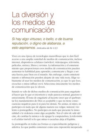 11
La diversión y
los medios de
comunicación
Si hay algo virtuoso, o bello, o de buena
reputación, o digno de alabanza, a
esto aspiramos. Artículos de Fe 1:13
Vives en una época de tecnologías maravillosas que te dan fácil
acceso a una amplia variedad de medios de comunicación, incluso
internet, dispositivos celulares (móviles), videojuegos, televisión,
películas, música, libros y revistas. La información y el entreteni-
miento que proporcionan esos medios de comunicación pueden
aumentar tu habilidad para aprender, comunicarte y llegar a ser
una fuerza para bien en el mundo. Sin embargo, cierto entreteni-
miento e información pueden alejarte de una vida recta. Elige sa-
biamente al usar los medios de comunicación, ya que lo que lees,
escuchas o miras inﬂuye en ti. Selecciona únicamente los medios
de comunicación que te eleven.
Satanás se vale de dichos medios de comunicación para engañarte
al hacer que lo que es incorrecto y malo parezca normal, gracioso o
emocionante. Él trata de engañarte al hacerte creer que el quebran-
tar los mandamientos de Dios es aceptable y que no tiene conse-
cuencias negativas para ti ni para los demás. No asistas, ni mires, ni
participes en nada que de alguna manera sea vulgar, inmoral, vio-
lento o pornográﬁco. No participes en nada que presente la inmo-
ralidad o la violencia como algo aceptable. Ten el valor de salir del
cine, de cambiar la música o de apagar la computadora, la televisión
o el celular (móvil) si lo que miras o escuchas aleja al Espíritu.
La pornografía en todas sus formas es especialmente peligrosa y
adictiva. Lo que podría comenzar como una exposición inesperada
 