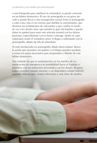 La diversión y los medios de comunicación
12
o una búsqueda para satisfacer la curiosidad, se puede convertir
en un hábito destructivo. El uso de pornografía es un grave pe-
cado y puede llevar a otra transgresión sexual. Evita la pornografía
a toda costa; ésta es un veneno que debilita tu autodominio, que
destroza tus sentimientos de autoestima y que cambia tu modo
de ver a los demás; hace que pierdas la guía del Espíritu y puede
dañar tu aptitud para tener una relación normal con las demás
personas, especialmente con tu futuro cónyuge. Limita tu capa-
cidad para sentir el verdadero amor. Si llegas a enfrentarte con la
pornografía, aléjate de ella de inmediato.
Si estás involucrado en pornografía, déjala ahora mismo. Busca
la ayuda que necesites; tus padres y el obispo pueden ayudarte
a tomar los pasos necesarios para arrepentirte y librarte de este
hábito destructivo.
Ten cuidado de que tu participación en los medios de co-
municación no entorpezca tu sensibilidad hacia el Espíritu o
interﬁera con tus relaciones personales con los demás. El pasar
largos periodos usando internet o un dispositivo celular (móvil),
jugando videojuegos, viendo televisión u otra clase de medios
12
 