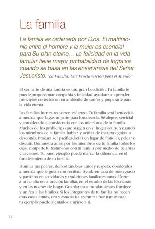 14
La familia
La familia es ordenada por Dios. El matrimo-
nio entre el hombre y la mujer es esencial
para Su plan eterno… La felicidad en la vida
familiar tiene mayor probabilidad de lograrse
cuando se basa en las enseñanzas del Señor
Jesucristo. “La Familia: Una Proclamación para el Mundo”
El ser parte de una familia es una gran bendición. Tu familia te
puede proporcionar compañía y felicidad, ayudarte a aprender
principios correctos en un ambiente de cariño y prepararte para
la vida eterna.
Las familias fuertes requieren esfuerzo. Tu familia será bendecida
a medida que hagas tu parte para fortalecerla. Sé alegre, servicial
y considerado o considerada con los miembros de tu familia.
Muchos de los problemas que surgen en el hogar ocurren cuando
los miembros de la familia hablan y actúan de manera egoísta o
descortés. Procura ser paciﬁcador(a) en lugar de fastidiar, pelear o
discutir. Demuestra amor por los miembros de tu familia todos los
días; comparte tu testimonio con tu familia por medio de palabras
y acciones. Tu buen ejemplo puede marcar la diferencia en el
fortalecimiento de tu familia.
Honra a tus padres, demostrándoles amor y respeto; obedécelos
a medida que te guían con rectitud. Ayuda en casa de buen grado
y participa en actividades y tradiciones familiares sanas. Únete
a tu familia en la oración familiar, en el estudio de las Escrituras
y en las noches de hogar. Guardar esos mandamientos fortalece
y uniﬁca a las familias. Si los integrantes de tu familia no hacen
esas cosas juntos, ora y estudia las Escrituras por ti mismo(a);
tu ejemplo puede alentarlos a unirse a ti.
 