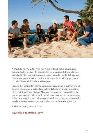 17
A medida que te esfuerces por vivir el Evangelio, alentarás a
tus amistades a hacer lo mismo. Sé un ejemplo del guardar los
mandamientos participando en las actividades de la Iglesia, pre-
parándote para servir al Señor a lo largo de tu vida y permane-
ciendo digno(a) de asistir al templo.
Invita a tus amistades que tengan otras creencias religiosas a asis-
tir a las reuniones y actividades de la Iglesia; ayúdales a sentirse
bien recibidos y aceptados. Muchas personas se han unido a la
Iglesia por medio del ejemplo y del hermanamiento de sus amis-
tades. Además, haz un esfuerzo especial por tender una mano de
ayuda a los nuevos conversos y a los que sean menos activos.
1 Timoteo 4:12; Alma 17:1–2
¿Qué clase de amigo(a) soy?
 