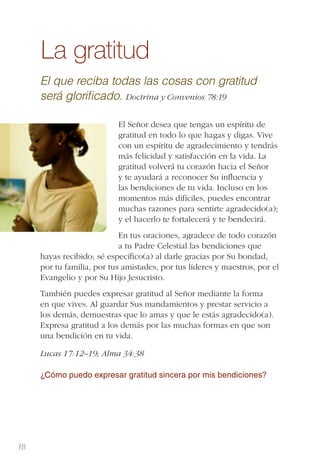 18
La gratitud
El que reciba todas las cosas con gratitud
será gloriﬁcado. Doctrina y Convenios 78:19
El Señor desea que tengas un espíritu de
gratitud en todo lo que hagas y digas. Vive
con un espíritu de agradecimiento y tendrás
más felicidad y satisfacción en la vida. La
gratitud volverá tu corazón hacia el Señor
y te ayudará a reconocer Su inﬂuencia y
las bendiciones de tu vida. Incluso en los
momentos más difíciles, puedes encontrar
muchas razones para sentirte agradecido(a);
y el hacerlo te fortalecerá y te bendecirá.
En tus oraciones, agradece de todo corazón
a tu Padre Celestial las bendiciones que
hayas recibido; sé especíﬁco(a) al darle gracias por Su bondad,
por tu familia, por tus amistades, por tus líderes y maestros, por el
Evangelio y por Su Hijo Jesucristo.
También puedes expresar gratitud al Señor mediante la forma
en que vives. Al guardar Sus mandamientos y prestar servicio a
los demás, demuestras que lo amas y que le estás agradecido(a).
Expresa gratitud a los demás por las muchas formas en que son
una bendición en tu vida.
Lucas 17:12–19; Alma 34:38
¿Cómo puedo expresar gratitud sincera por mis bendiciones?
 