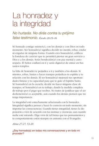 19
La honradez y
la integridad
No hurtarás. No dirás contra tu prójimo
falso testimonio. Éxodo 20:15–16
Sé honrado contigo mismo(a), con los demás y con Dios en todo
momento. Ser honrado(a) signiﬁca decidir no mentir, robar, estafar
ni engañar de ninguna forma. Cuando eres honrado(a), ediﬁcas
la fortaleza de carácter que te permitirá prestar un gran servicio a
Dios y a los demás. Serás bendecido(a) con paz mental y auto-
respeto. El Señor conﬁará en ti y serás digno(a) de entrar en Sus
santos templos.
La falta de honradez te perjudica a ti y también a los demás. Si
mientes, robas, hurtas o haces trampas perjudicas tu espíritu y tu
relación con los demás. El ser honrado(a) mejorará tus oportuni-
dades futuras y tu capacidad para que te guíe el Espíritu Santo.
Sé honrado(a) en la escuela; decide no hacer ninguna clase de
trampas; sé honrado(a) en tu trabajo, dando la medida completa
de trabajo por el pago que recibes. No trates de justiﬁcar que el ser
deshonesto(a) es aceptable, aun cuando los demás piensen que no
tenga importancia.
La integridad está estrechamente relacionada con la honradez.
Integridad signiﬁca pensar y hacer lo correcto en todo momento, sin
importar las consecuencias. Cuando tienes integridad, tienes la dis-
posición a vivir de acuerdo con tus normas y creencias, aun cuando
nadie esté mirando. Elige vivir de tal forma que tus pensamientos y
tu comportamiento estén siempre en armonía con el Evangelio.
Alma 27:27; 53:20
¿Soy honrado(a) en todas mis conversaciones y en todo mi
proceder?
 