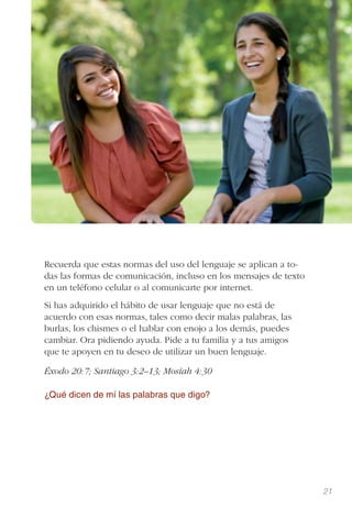 21
Recuerda que estas normas del uso del lenguaje se aplican a to-
das las formas de comunicación, incluso en los mensajes de texto
en un teléfono celular o al comunicarte por internet.
Si has adquirido el hábito de usar lenguaje que no está de
acuerdo con esas normas, tales como decir malas palabras, las
burlas, los chismes o el hablar con enojo a los demás, puedes
cambiar. Ora pidiendo ayuda. Pide a tu familia y a tus amigos
que te apoyen en tu deseo de utilizar un buen lenguaje.
Éxodo 20:7; Santiago 3:2–13; Mosíah 4:30
¿Qué dicen de mí las palabras que digo?
 