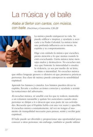 22
La música y el baile
Alaba al Señor con cantos, con música,
con baile. Doctrina y Convenios 136:28
La música puede enriquecer tu vida. Te
puede ediﬁcar e inspirar, y ayudarte a acer-
carte a tu Padre Celestial. La música tiene
una profunda inﬂuencia en tu mente, tu
espíritu y tu comportamiento.
Elige con cuidado la música que escuches;
presta atención a lo que sientas cuando la
estés escuchando. Cierta música tiene men-
sajes malos y destructivos. No escuches mú-
sica que fomente la inmoralidad o ensalce
la violencia, ya sea por medio de su letra,
su ritmo o intensidad. No escuches música
que utilice lenguaje grosero u ofensivo ni que promueva prácticas
perversas. Esa clase de música puede entorpecer tu sensibilidad
espiritual.
Aprende los himnos y cántalos. Los himnos pueden elevar tu
espíritu, llevarte a realizar acciones correctas y ayudarte a resistir
las tentaciones del adversario.
Al escuchar música, sé amable con los que te rodeen; mantenla
a un volumen razonable y quítate los auriculares cuando otras
personas se dirijan a ti o deseen que seas parte de sus activida-
des. Recuerda que el Espíritu habla con una voz suave y apacible.
Si escuchas música constantemente, tal vez no tengas el mo-
mento de tranquilidad necesario para pensar, sentir y recibir guía
espiritual.
El baile puede ser divertido y proporcionar una oportunidad para
conocer a otras personas; sin embargo, también se puede utilizar
 
