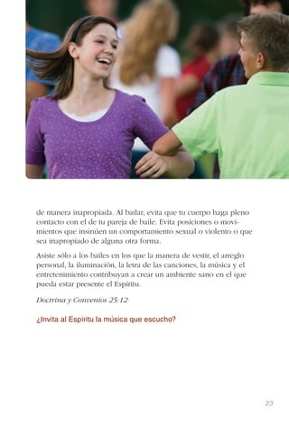 23
de manera inapropiada. Al bailar, evita que tu cuerpo haga pleno
contacto con el de tu pareja de baile. Evita posiciones o movi-
mientos que insinúen un comportamiento sexual o violento o que
sea inapropiado de alguna otra forma.
Asiste sólo a los bailes en los que la manera de vestir, el arreglo
personal, la iluminación, la letra de las canciones, la música y el
entretenimiento contribuyan a crear un ambiente sano en el que
pueda estar presente el Espíritu.
Doctrina y Convenios 25:12
¿Invita al Espíritu la música que escucho?
 