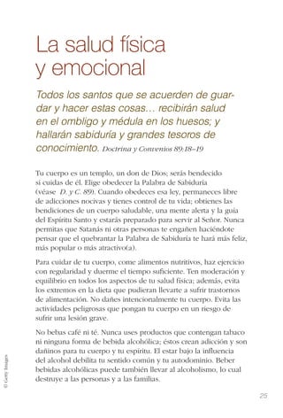 © GettyImages
25
La salud física
y emocional
Todos los santos que se acuerden de guar-
dar y hacer estas cosas… recibirán salud
en el ombligo y médula en los huesos; y
hallarán sabiduría y grandes tesoros de
conocimiento. Doctrina y Convenios 89:18–19
Tu cuerpo es un templo, un don de Dios; serás bendecido
si cuidas de él. Elige obedecer la Palabra de Sabiduría
(véase D. y C. 89). Cuando obedeces esa ley, permaneces libre
de adicciones nocivas y tienes control de tu vida; obtienes las
bendiciones de un cuerpo saludable, una mente alerta y la guía
del Espíritu Santo y estarás preparado para servir al Señor. Nunca
permitas que Satanás ni otras personas te engañen haciéndote
pensar que el quebrantar la Palabra de Sabiduría te hará más feliz,
más popular o más atractivo(a).
Para cuidar de tu cuerpo, come alimentos nutritivos, haz ejercicio
con regularidad y duerme el tiempo suﬁciente. Ten moderación y
equilibrio en todos los aspectos de tu salud física; además, evita
los extremos en la dieta que pudieran llevarte a sufrir trastornos
de alimentación. No dañes intencionalmente tu cuerpo. Evita las
actividades peligrosas que pongan tu cuerpo en un riesgo de
sufrir una lesión grave.
No bebas café ni té. Nunca uses productos que contengan tabaco
ni ninguna forma de bebida alcohólica; éstos crean adicción y son
dañinos para tu cuerpo y tu espíritu. El estar bajo la inﬂuencia
del alcohol debilita tu sentido común y tu autodominio. Beber
bebidas alcohólicas puede también llevar al alcoholismo, lo cual
destruye a las personas y a las familias.
 