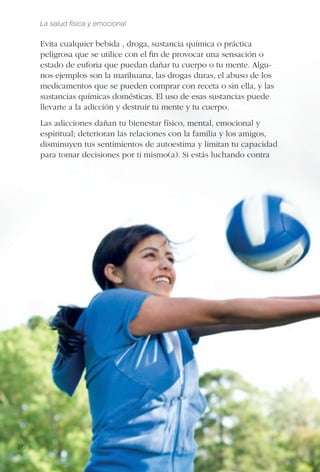 La salud física y emocional
26
Evita cualquier bebida , droga, sustancia química o práctica
peligrosa que se utilice con el ﬁn de provocar una sensación o
estado de euforia que puedan dañar tu cuerpo o tu mente. Algu-
nos ejemplos son la marihuana, las drogas duras, el abuso de los
medicamentos que se pueden comprar con receta o sin ella, y las
sustancias químicas domésticas. El uso de esas sustancias puede
llevarte a la adicción y destruir tu mente y tu cuerpo.
Las adicciones dañan tu bienestar físico, mental, emocional y
espiritual; deterioran las relaciones con la familia y los amigos,
disminuyen tus sentimientos de autoestima y limitan tu capacidad
para tomar decisiones por ti mismo(a). Si estás luchando contra
 