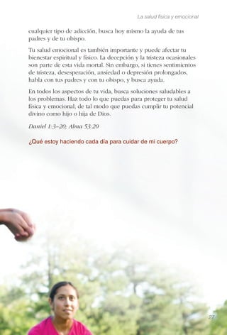 La salud física y emocional
27
cualquier tipo de adicción, busca hoy mismo la ayuda de tus
padres y de tu obispo.
Tu salud emocional es también importante y puede afectar tu
bienestar espiritual y físico. La decepción y la tristeza ocasionales
son parte de esta vida mortal. Sin embargo, si tienes sentimientos
de tristeza, desesperación, ansiedad o depresión prolongados,
habla con tus padres y con tu obispo, y busca ayuda.
En todos los aspectos de tu vida, busca soluciones saludables a
los problemas. Haz todo lo que puedas para proteger tu salud
física y emocional, de tal modo que puedas cumplir tu potencial
divino como hijo o hija de Dios.
Daniel 1:3–20; Alma 53:20
¿Qué estoy haciendo cada día para cuidar de mi cuerpo?
 