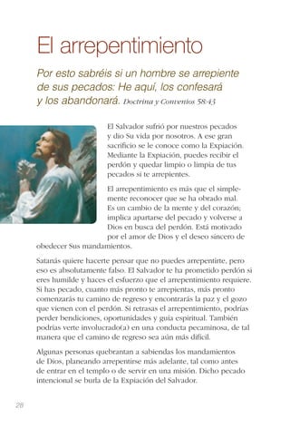 28
El arrepentimiento
Por esto sabréis si un hombre se arrepiente
de sus pecados: He aquí, los confesará
y los abandonará. Doctrina y Convenios 58:43
El Salvador sufrió por nuestros pecados
y dio Su vida por nosotros. A ese gran
sacriﬁcio se le conoce como la Expiación.
Mediante la Expiación, puedes recibir el
perdón y quedar limpio o limpia de tus
pecados si te arrepientes.
El arrepentimiento es más que el simple-
mente reconocer que se ha obrado mal.
Es un cambio de la mente y del corazón;
implica apartarse del pecado y volverse a
Dios en busca del perdón. Está motivado
por el amor de Dios y el deseo sincero de
obedecer Sus mandamientos.
Satanás quiere hacerte pensar que no puedes arrepentirte, pero
eso es absolutamente falso. El Salvador te ha prometido perdón si
eres humilde y haces el esfuerzo que el arrepentimiento requiere.
Si has pecado, cuanto más pronto te arrepientas, más pronto
comenzarás tu camino de regreso y encontrarás la paz y el gozo
que vienen con el perdón. Si retrasas el arrepentimiento, podrías
perder bendiciones, oportunidades y guía espiritual. También
podrías verte involucrado(a) en una conducta pecaminosa, de tal
manera que el camino de regreso sea aún más difícil.
Algunas personas quebrantan a sabiendas los mandamientos
de Dios, planeando arrepentirse más adelante, tal como antes
de entrar en el templo o de servir en una misión. Dicho pecado
intencional se burla de la Expiación del Salvador.
 