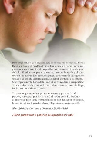 29
Para arrepentirse, es necesario que conﬁeses tus pecados al Señor.
Después, busca el perdón de aquellos a quienes hayas hecho mal,
y restaura, en la medida de lo posible, lo que tus acciones hayan
dañado. Al esforzarte por arrepentirte, procura la ayuda y el con-
sejo de tus padres. Los pecados graves, tales como la transgresión
sexual o el uso de la pornografía, se deben confesar a tu obispo.
Sé completamente honrado(a) con él; él te ayudará a arrepentirte.
Si tienes alguna duda sobre lo que debas conversar con el obispo,
habla con tus padres o con él.
Si haces lo que necesitas para arrepentirte y para recibir el
perdón, conocerás por ti mismo(a) el poder de la Expiación y
el amor que Dios tiene por ti; sentirás la paz del Señor Jesucristo,
la cual te brindará gran fortaleza y llegarás a ser más como Él.
Alma 36:6–24; Doctrina y Convenios 58:42; 88:86
¿Cómo puedo traer el poder de la Expiación a mi vida?
 