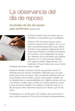 30
La observancia del
día de reposo
Acuérdate del día del reposo
para santiﬁcarlo. Éxodo 20:8
El Señor ha dado el día de reposo para tu
beneﬁcio y ha mandado que lo santiﬁques.
Honrar el día de reposo incluye asistir a
todas las reuniones de la Iglesia. Ve a la reu-
nión sacramental preparado(a) para adorar
al Señor y para participar dignamente de la
Santa Cena. Durante la reunión sacramental,
sé reverente y ten la disposición de apren-
der. Abstente de las actividades que podrían
distraerte a ti o a otras personas durante
esta sagrada reunión. Llega puntual a las
reuniones. Al hacer todas estas cosas, invitas
al Espíritu del Señor a estar contigo.
Prepárate durante la semana a ﬁn de que puedas reservar el
domingo para las muchas actividades ediﬁcantes que son apro-
piadas para el día de reposo. Tales actividades incluyen pasar un
rato tranquilo con tu familia, estudiar el Evangelio, cumplir con
tus llamamientos y responsabilidades de la Iglesia, prestar servicio
a los demás, escribir cartas, escribir en tu diario personal y hacer
la obra de historia familiar. Tu conducta y modo de vestir en el
día de reposo debe demostrar respeto por el Señor y por Su día
santo.
El domingo no es un día para ir de compras, para recreación ni
para eventos deportivos. En ese día no busques entretenimientos
 