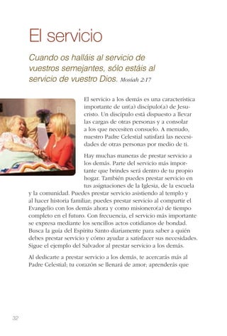 32
El servicio
Cuando os halláis al servicio de
vuestros semejantes, sólo estáis al
servicio de vuestro Dios. Mosíah 2:17
El servicio a los demás es una característica
importante de un(a) discípulo(a) de Jesu-
cristo. Un discípulo está dispuesto a llevar
las cargas de otras personas y a consolar
a los que necesiten consuelo. A menudo,
nuestro Padre Celestial satisfará las necesi-
dades de otras personas por medio de ti.
Hay muchas maneras de prestar servicio a
los demás. Parte del servicio más impor-
tante que brindes será dentro de tu propio
hogar. También puedes prestar servicio en
tus asignaciones de la Iglesia, de la escuela
y la comunidad. Puedes prestar servicio asistiendo al templo y
al hacer historia familiar; puedes prestar servicio al compartir el
Evangelio con los demás ahora y como misionero(a) de tiempo
completo en el futuro. Con frecuencia, el servicio más importante
se expresa mediante los sencillos actos cotidianos de bondad.
Busca la guía del Espíritu Santo diariamente para saber a quién
debes prestar servicio y cómo ayudar a satisfacer sus necesidades.
Sigue el ejemplo del Salvador al prestar servicio a los demás.
Al dedicarte a prestar servicio a los demás, te acercarás más al
Padre Celestial; tu corazón se llenará de amor; aprenderás que
 
